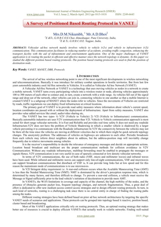 International Journal of Modern Engineering Research (IJMER)
www.ijmer.com Vol.3, Issue.2, March-April. 2013 pp-1015-1018 ISSN: 2249-6645
www.ijmer.com 1015 | Page
Mrs.D.M.Nikumbh, 1
Mr.A.D.Bhoi2
1
E &Tc, G.H.R.C.O.E.Chas Ahmednagar, Pune University, India,
2
E & Tc, G.H.R.C.O.E. Nagpur, India,
ABSTRACT: Vehicular ad-hoc network mainly involves vehicle to vehicle (v2v) and vehicle to infrastructure (v2i)
communication. This communication facilitates in reducing number of accidents, avoiding traffic congestion, enhancing the
transport facility with the aid of infotainment and entertainment application. One of the major challenges of VANET
application is in routing the packet in efficient and effective manner since the network topology is dynamic. In this paper we
studied the different position based routing protocols. The position based routing protocols are used to find the position of
destination node.
Key Words: VANET, MANET, DBR, Protocols
I. INTRODUCTION
The arrival of ad hoc wireless networking point is one of the most significant developments in wireless networking
and telecommunications. Basically it was introduce for military combat operations in hostile territories. But from last few
years automobile industry used Ad Hoc networks in Vehicles. It is called as Vehicular Ad hoc Network (VANET).
A Vehicular Ad-Hoc Network or VANET is a technology that uses moving vehicles as nodes in a network to create
a mobile network. VANET turns every participating vehicle into a wireless router or node, allowing vehicles approximately
100 to 300 meters of each other to connect and, in turn, create a network with a wide range. As vehicles fall out of the signal
range and drop out of the network, other vehicles can join in, connecting vehicles to one another so that a mobile Internet is
created.VANET is a subgroup of MANET where the nodes refer to vehicles. Since the movements of Vehicles are restricted
by roads, traffic regulations we can deploy fixed infrastructure at critical locations.
The primary goal of VANET is to provide road safety measures where information about vehicle’s current speed,
location coordinates are passed with or without the deployment of Infrastructure. Apart from safety measures, VANET also
provides value added services like email, audio/video sharing etc,
The VANET has two types 1) V2V (Vehicle to Vehicle) 2) V2I (Vehicle to Infrastructure) communication.
Basically automobile industries are uses V2V communication than V2I. Vehicle to Vehicle communication approach is most
suited for short range vehicular networks. It is Fast and Reliable and provides real time safety It does not need any roadside
Infrastructure.V2V does not have the problem of Vehicle Shadowing in which a smaller vehicle is shadowed by a larger
vehicle preventing it to communicate with the Roadside infrastructure In V2V the connectivity between the vehicles may not
be there all the time since the vehicles are moving at different velocities due to which there might be quick network topology
changes. The anonymity problem: The addresses of vehicles on highways are unknown to each other. Periodic broadcasts
from each vehicle may inform direct neighbors about its address, but the address-position map will inevitably change
frequently due to relative movements among vehicles.
It is the receiver’s responsibility to decide the relevance of emergency messages and decide on appropriate actions.
Location based broadcast and multicast are the proper communication methods for collision avoidance in V2V
Communication. Without any roadside infrastructure, multihop forwarding must be enabled to propagate the messages or
signals Hence, V2V communication is not very useful in case of sparsely connected or low density vehicular networks.
In terms of V2V communications, the use of both radio (VHF, micro and millimeter waves) and infrared waves
have been used. While infrared and millimetre waves can support only line-of-sight communications, VHF and microwaves
can support broadcast communications But drawback of VHF is, It can provide long links but at low speed and for this
reason the mainstream mode of communications is to use microwaves.
In V2I Stringent delay requirement i.e. A rear-end collision occurs when the Available Maneuvering Time (AMT)
is less than the Needed Maneuvering Time (NMT). NMT is dominated by the driver’s perception response time, which is
determined by many factors, and therefore difficult to change. To prevent a rear-end collision, a vehicle must receive the
Message or Signal sufficiently prior to the lead vehicle’s initiation of deceleration to provide more AMT.
In VANETs, the Wi-Fi limitations in coverage and capacity of the channel, the high mobility of the nodes, and the
presence of obstacles generate packet loss, frequent topology changes, and network fragmentation. Thus, a great deal of
effort is dedicated to offer new medium access control access strategies and to design efficient routing protocols. In turn, in
such kind of networks, routing is a challenging task since there is no central entity in charge of finding the routing paths
among the nodes.
Different routing strategies have been defined based on prior ad hoc network architectures by targeting the specific
VANET needs of scenarios and applications. These protocols can be grouped into topology based it reactive, position based,
cluster based and broadcasting.
Most of the VANET applications critically rely on routing protocols. Thus, an optimal routing strategy that makes
better use of resources is crucial to deploy efficient VANETs that actually work in volatile networks. Finding well-suited
A Survey of Positioned Based Routing Protocol in VANET
 