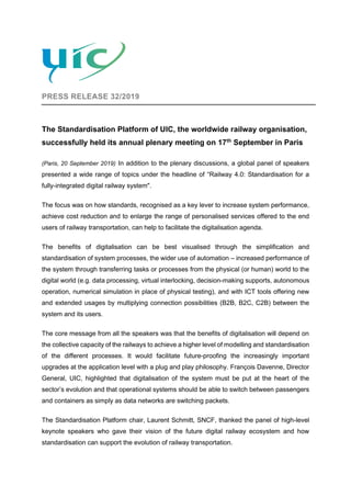 PRESS RELEASE 32/2019
The Standardisation Platform of UIC, the worldwide railway organisation,
successfully held its annual plenary meeting on 17th
September in Paris
(Paris, 20 September 2019) In addition to the plenary discussions, a global panel of speakers
presented a wide range of topics under the headline of “Railway 4.0: Standardisation for a
fully-integrated digital railway system".
The focus was on how standards, recognised as a key lever to increase system performance,
achieve cost reduction and to enlarge the range of personalised services offered to the end
users of railway transportation, can help to facilitate the digitalisation agenda.
The benefits of digitalisation can be best visualised through the simplification and
standardisation of system processes, the wider use of automation – increased performance of
the system through transferring tasks or processes from the physical (or human) world to the
digital world (e.g. data processing, virtual interlocking, decision-making supports, autonomous
operation, numerical simulation in place of physical testing), and with ICT tools offering new
and extended usages by multiplying connection possibilities (B2B, B2C, C2B) between the
system and its users.
The core message from all the speakers was that the benefits of digitalisation will depend on
the collective capacity of the railways to achieve a higher level of modelling and standardisation
of the different processes. It would facilitate future-proofing the increasingly important
upgrades at the application level with a plug and play philosophy. François Davenne, Director
General, UIC, highlighted that digitalisation of the system must be put at the heart of the
sector’s evolution and that operational systems should be able to switch between passengers
and containers as simply as data networks are switching packets.
The Standardisation Platform chair, Laurent Schmitt, SNCF, thanked the panel of high-level
keynote speakers who gave their vision of the future digital railway ecosystem and how
standardisation can support the evolution of railway transportation.
 