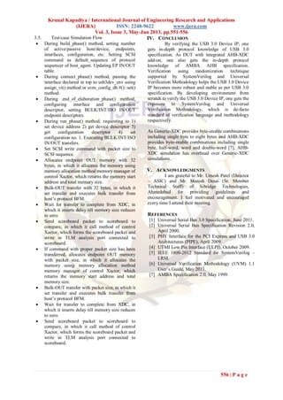 Krunal Kapadiya / International Journal of Engineering Research and Applications
(IJERA) ISSN: 2248-9622 www.ijera.com
Vol. 3, Issue 3, May-Jun 2013, pp.551-556
556 | P a g e
3.5. Test-case Simulation Flow
 During build_phase() method, setting number
of active/passive host/device, endpoints,
interfaces, configuration, etc. Setting SCSI
command as default_sequence of protocol
sequencer of host_agent. Updating EP IN/OUT
table.
 During connect_phase() method, passing the
interface declared in top to usb3dev_env using
assign_vi() method or uvm_config_db #()::set()
method.
 During end_of_elaboration_phase() method,
configuring interface and configuration
descriptor, setting BULK/INT/ISO IN/OUT
endpoint descriptors.
 During run_phase() method, requesting to 1)
set device address 2) get device descriptor 3)
get configuration descriptor 4) set
configuration no. 1. Executing BULK/INT/ISO
IN/OUT transfers.
 Set SCSI write command with packet size to
SCSI sequence.
 Allocates endpoint OUT memory with 32
bytes, in which it allocates the memory using
memory allocation method memory manager of
control Xactor, which returns the memory start
address and total memory size.
 Bulk-OUT transfer with 32 bytes, in which it
set transfer and executes bulk transfer from
host’s protocol BFM.
 Wait for transfer to complete from XDC, in
which it inserts delay till memory size reduces
to zero.
 Send scoreboard packet to scoreboard to
compare, in which it call method of control
Xactor, which forms the scoreboard packet and
write in TLM analysis port connected to
scoreboard.
 If command with proper packet size has been
transferred, allocates endpoint OUT memory
with packet size, in which it allocates the
memory using memory allocation method
memory manager of control Xactor, which
returns the memory start address and total
memory size.
 Bulk-OUT transfer with packet size, in which it
set transfer and executes bulk transfer from
host’s protocol BFM.
 Wait for transfer to complete from XDC, in
which it inserts delay till memory size reduces
to zero.
 Send scoreboard packet to scoreboard to
compare, in which it call method of control
Xactor, which forms the scoreboard packet and
write in TLM analysis port connected to
scoreboard.
IV. CONCLUSION
By verifying the USB 3.0 Device IP, one
gets in-depth protocol knowledge of USB 3.0
specification. As DUT with integrated AHB-XDC
add-on, one also gets the in-depth protocol
knowledge of AMBA AHB specification.
Verification using randomization technique
supported by SystemVerilog and Universal
Verification Methodology helps the USB 3.0 Device
IP becomes more robust and stable as per USB 3.0
specification. By developing environment from
scratch to verify the USB 3.0 Device IP, one gets the
exposure to SystemVerilog and Universal
Verification Methodology, which is de-facto
standard of verification language and methodology
respectively.
As Generic-XDC provides byte-enable combinations
including single byte to eight bytes and AHB-XDC
provides byte-enable combinations including single
byte, half-word, word and double-word [7], AHB-
XDC simulation has overhead over Generic-XDC
simulations.
V. ACKNOWLEDGMENTS
I am grateful to Mr. Umesh Patel (Director
– ASIC) and Mr. Manish Desai (Sr. Member
Technical Staff) of Sibridge Technologies,
Ahmedabad for providing guidelines and
encouragement. I feel motivated and encouraged
every time I attend their meeting.
REFERENCES
[1] Universal Serial Bus 3.0 Specification, June 2011.
[2] Universal Serial Bus Specification Revision 2.0,
April 2000.
[3] PHY Interface for the PCI Express and USB 3.0
Architectures (PIPE), April 2009.
[4] UTMI Low Pin Interface (ULPI), October 2009.
[5] IEEE 1800-2012 Standard for SystemVerilog –
LRM.
[6] Universal Verification Methodology (UVM) 1.1
User’s Guide, May 2011.
[7] AMBA Specification 2.0, May 1999.
 