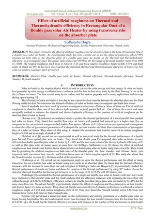 International Journal of Modern Engineering Research (IJMER)
www.ijmer.com Vol. 3, Issue. 4, Jul - Aug. 2013 pp-2271-2274 ISSN: 2249-6645
www.ijmer.com 2271 | Page
Sudhanshu Dogra
Assistant Professor, Mechanical Engineering Dept., Lovely Professional University, Punjab, India
ABSTRACT: This paper represents the effect of artificial roughness on the absorber plate in the form of transverse ribs of
a double pass solar air heater. An experimental study has been carried out to see the effect of transverse ribs(α=90°)
attached on both sides to the absorber plate of a Double pass solar air heater on the Thermal and Thermohydraulic
efficiency in a rectangular Duct. The aspect ratio of the Duct (W/H) is 10. The range of Reynolds number varies from 4900
to 12000. The relative roughness pitch (p/e) is between 5-20 and fixed relative roughness height (e/Dh) 0.044 and fixed
angle of attack (α) 90°. It has been observed that the maximum thermal and thermohydraulic efficiency of transverse ribs
comes at relative roughness pitch (p/e) of 10.
KEYWORDS: Absorber Plate, Double pass solar air heater, Thermal efficiency, Thermohydraulic efficiency, Nusselt
Number, Reynolds number.
I. INTRODUCTION
Solar air heater is the simplest device which is used to convert the solar energy into heat energy. In solar air heater
heat generated by solar energy is collected over a collector and that heat is then taken away by the fluid flowing i.e. air in the
duct of solar air heater. The heat carried away by air is then used for various purposes and in many applications such as crop
drying, space heating [1].
The efficiency of solar air heater is low due to low convective heat transfer between the absorber plate and the fluid
flowing inside the duct. So to increase the thermal efficiency of solar air heater many investigators put forth their views.
Several methods have been used by various investigators to increase efficiency. Some of these are Use of artificial
roughness on absorber plate, use of fins, electro hydrodynamic method, packed bed etc. Out of these the easiest and most
acceptable method to enhance the thermal and thermo hydraulic efficiency is the creation of artificial roughness on the
absorber plate of solar air heater.
Dhiman et al. [2] performed an analytical study to predict the thermal performance of a novel parallel flow packed
bed solar air heater. They found that parallel flow solar air heater with packed bed material give a higher heat flux as
compared to the conventional non-porous bed double flow system. Momin et al. [3] carried out an experimental investigation
to show the effect of geometrical parameters of V-shaped ribs on heat transfer and fluid flow characteristics of rectangular
duct of a solar air heater. They observed that using V- shaped ribs maximum heat transfer occurred at relative roughness
height of 0.034 and at an angle of attack of 60°.
El-Sebaii et al. [4] carried out an experimental as well as analytical study for the thermal performance of a double
pass flat and V-corrugated plate solar air heater. They found that double pass V-corrugated plate solar air heater is more
efficient than double pass flat plate solar air heater by 11-14% and the maximum value of the thermo hydraulic efficiency of V
as well as flat plate solar air heater occur at mass flow rate 0.02kg/s. Sudhanshu et al. [5] shows the effect of artificial
roughness on heat transfer and friction factor characteristics on double pass solar air heater using transverse ribs. They found
that by providing the artificial roughness on both sides of the absorber plate the heat transfer and friction factor gets
improved with maximum heat transfer and friction factor occur at relative roughness pitch of 10. This study also shows that
the Nusselt number increase by 1.06 times as that of the smooth one.
El-khawaja et al. [6] carried out an experimental study to show the thermal performance and the effect of using
transverse fins on a double pass solar air heater using wire mesh as an absorber plate. He found that the thermal efficiency
increases with the increase in mass flow rate and is highest in 0.042kg/s. Sahu and Bhagoria [7] experimentally studied the
thermal performance of a solar air heater and show the variation in the thermal performance by using 90° broken ribs on the
absorber plate and found that the thermal performance lie in the range of 51 to 83.5% with 90° broken ribs.
Aldabbagh [8] calculated the thermal performance of a single and double pass solar air heaters with steel wire mesh
layer instead of a flat absorber plate and the results indicate that the efficiency increases with increasing the mass flow rate
within the range of 0.012 to 0.038kg/s. Efficiency is more for double pass than single pass solar air heater by 34-45% for the
same mass flow rate. Prasad and Saini[9] experimentally studied the effect of roughness and flow parameters on heat transfer
and friction factor of a solar air heater. They observed that the maximum thermo hydraulic performance is achieved at relative
roughness height of 0.033 and relative roughness pitch of 10. They also found that Nusselt number varies 2.38 times and
friction factor varies 4.25 times as that of smooth one.
Nephon [10] performed a numerical study on the performance and entropy generation of a double pass solar air
heater having longitudinal fins and mathematical model was developed for heat transfer characteristics for the mass flow rate
of 0.02-0.1kg/s. He found that the thermal efficiency increases with increase in the number of fins and increase in their height
Effect of artificial roughness on Thermal and
Thermohydraulic efficiency in Rectangular Duct of a
Double pass solar Air Heater by using transverse ribs
on the absorber plate
 