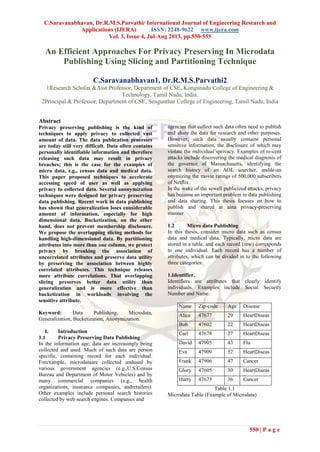 C.Saravanabhavan, Dr.R.M.S.Parvathi/ International Journal of Engineering Research and
Applications (IJERA) ISSN: 2248-9622 www.ijera.com
Vol. 3, Issue 4, Jul-Aug 2013, pp.550-555
550 | P a g e
An Efficient Approaches For Privacy Preserving In Microdata
Publishing Using Slicing and Partitioning Technique
C.Saravanabhavan1, Dr.R.M.S.Parvathi2
1Research Scholar &Asst Professor, Department of CSE, Kongunadu College of Engineering &
Technology, Tamil Nadu, India.
2Principal & Professor, Department of CSE, Sengunthar College of Engineering, Tamil Nadu, India
Abstract
Privacy preserving publishing is the kind of
techniques to apply privacy to collected vast
amount of data. The data publication processes
are today still very difficult. Data often contains
personally identifiable information and therefore
releasing such data may result in privacy
breaches; this is the case for the examples of
micro data, e.g., census data and medical data.
This paper proposed techniques to accelerate
accessing speed of user as well as applying
privacy to collected data. Several anonymization
techniques were designed for privacy preserving
data publishing. Recent work in data publishing
has shown that generalization loses considerable
amount of information, especially for high
dimensional data. Bucketization, on the other
hand, does not prevent membership disclosure.
We propose the overlapping slicing methods for
handling high-dimensional data. By partitioning
attributes into more than one column, we protect
privacy by breaking the association of
uncorrelated attributes and preserve data utility
by preserving the association between highly
correlated attributes. This technique releases
more attribute correlations. That overlapping
slicing preserves better data utility than
generalization and is more effective than
bucketization in workloads involving the
sensitive attribute.
Keyword: Data Publishing, Microdata,
Generalization, Bucketization, Anonymization.
I. Introduction
1.1 Privacy Preserving Data Publishing
In the information age, data are increasingly being
collected and used. Much of such data are person
specific, containing record for each individual.
Forexample, microdataare collected andused by
various government agencies (e.g.,U.S.Census
Bureau and Department of Motor Vehicles) and by
many commercial companies (e.g., health
organizations, insurance companies, andretailers).
Other examples include personal search histories
collected by web search engines. Companies and
agencies that collect such data often need to publish
and share the data for research and other purposes.
However, such data usually contains personal
sensitive information, the disclosure of which may
violate the individual’sprivacy. Examples of re-cent
attacks include discovering the medical diagnosis of
the governor of Massachusetts, identifying the
search history of an AOL searcher, andde-an
onymizing the movie ratings of 500,000 subscribers
of Netflix.
In the wake of the sewell publicized attacks, privacy
has become an important problem in data publishing
and data sharing. This thesis focuses on how to
publish and shared at aina privacy-preserving
manner.
1.2 Micro data Publishing
In this thesis, consider micro data such as census
data and medical data. Typically, micro data are
stored in a table, and each record (row) corresponds
to one individual. Each record has a number of
attributes, which can be divided in to the following
three categories:
1.Identifier.
Identifiers are attributes that clearly identify
individuals. Examples include Social Security
Number and Name.
Name Zip-code Age Disease
Alice 47677 29 HeartDiseas
e
Bob 47602 22 HeartDiseas
e
Carl 47678 27 HeartDiseas
e
David 47905 43 Flu
Eva 47909 52 HeartDiseas
e
Frank 47906 47 Cancer
Glory 47605 30 HeartDiseas
e
Harry 47673 36 Cancer
Table 1.1
Microdata Table (Example of Microdata)
 