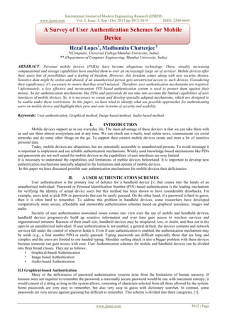 www.ijmer.com

International Journal of Modern Engineering Research (IJMER)
Vol. 3, Issue. 5, Sep - Oct. 2013 pp-3012-3019
ISSN: 2249-6645

A Survey of User Authentication Schemes for Mobile
Device
Hezal Lopes1, Madhumita Chatterjee 2
*(Computer, Universal College/Mumbai University, India)
** (Department of Computer Engineering, Mumbai University, India)

ABSTRACT: Personal mobile devices (PMDs) have become ubiquitous technology. There, steadily increasing
computational and storage capabilities have enabled them to over an increasingly large set of services. Mobile devices offer
their users lots of possibilities and a feeling of freedom. However, this freedom comes along with new security threats.
Sensitive data might be stolen and abused, if an unauthorized person gets unrestricted access to such devices. Considering
their significance, it's necessary to ensure that they aren't misused. Therefore, user authentication mechanisms are required.
Unfortunately, a less effective and inconvenient PIN based authentication system is used to protect them against their
misuse. So far authentication mechanisms like PINs and passwords do not take into account the limited capabilities of user
interfaces of mobile devices. So, it is necessary to create and develop specially adapted mechanisms, which are designed to
be usable under these restrictions. In this paper, we have tried to identify what are possible approaches for authenticating
users on mobile device and highlight their pros and cons in terms of security and usability.

Keywords: User authentication, Graphical method, Image based method, Audio based method.
I.

INTRODUCTION

Mobile devices support us in our everyday life. The main advantage of these devices is that we can take them with
us and use them almost everywhere and at any time. We can check our e-mails, read online news, communicate via social
networks and do many other things on the go. To support their owners mobile devices create and store a lot of sensitive
personal data.
Today, mobile devices are ubiquitous, but are potentially accessible to unauthorized persons. To avoid misusage it
is important to implement and use reliable authentication mechanisms. Widely used knowledge-based mechanisms like PINs
and passwords are not well suited for mobile devices as the capabilities of user interfaces are very limited.
It is necessary to understand the capabilities and limitations of mobile devices beforehand. It is important to develop new
authentication mechanisms specially adapted to the limitations and options of mobile devices.
In this paper we have discussed possible user authentication mechanisms for mobile devices their deficiencies.

II.

A USER AUTHENTICATION SCHEMES

User authentication is the primary line of defence for a handheld device [1] that comes into the hands of an
unauthorized individual. Password or Personal Identification Number (PIN) based authentication is the leading mechanism
for verifying the identity of actual device users but this method has been shown to have considerable drawbacks. For
example, users tend to pick PIN or passwords that can be easily guessed. On the other hand, if a password is hard to guess,
then it is often hard to remember. To address this problem in handheld devices, some researchers have developed
comparatively more secure, affordable and memorable authentication schemes based on graphical assistance, images and
audio.
Security of user authentication associated issues comes into view over the use of mobile and handheld devices,
handheld devices progressively build up sensitive information and over time gain access to wireless services and
organizational intranets. Because of their small size, handheld devices may be misplaced, lost, or stolen, and thus out in the
open to an unauthorized individual. If user authentication is not enabled, a general default, the devices contents and network
services fall under the control of whoever holds it. Even if user authentication is enabled, the authentication mechanism may
be weak (e.g., a four number PIN) or easily guessed. Typing passwords are difficult especially those that are long and
complex and the users are limited to one handed typing. Shoulder surfing attack is also a bigger problem with these devices
because someone can gain access with ease. User Authentication schemes for mobile and handheld devices can be divided
into three broad classes. They are as follows:
• Graphical-based Authentication
• Image based Authentication
• Audio-based Authentication.
II.I Graphical-based Authentication
Many of the deficiencies of password authentication systems arise from the limitations of human memory. If
humans were not required to remember the password, a maximally secure password would be one with maximum entropy: it
would consist of a string as long as the system allows, consisting of characters selected from all those allowed by the system.
Some passwords are very easy to remember, but also very easy to guess with dictionary searches. In contrast, some
passwords are very secure against guessing but difficult to remember. This scheme is divided into three categories. [1].

www.ijmer.com

3012 | Page

 