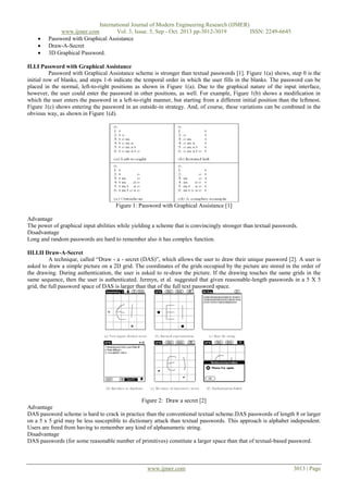 



International Journal of Modern Engineering Research (IJMER)
www.ijmer.com
Vol. 3, Issue. 5, Sep - Oct. 2013 pp-3012-3019
ISSN: 2249-6645
Password with Graphical Assistance
Draw-A-Secret
3D Graphical Password.

II.I.I Password with Graphical Assistance
Password with Graphical Assistance scheme is stronger than textual passwords [1]. Figure 1(a) shows, step 0 is the
initial row of blanks, and steps 1-6 indicate the temporal order in which the user fills in the blanks. The password can be
placed in the normal, left-to-right positions as shown in Figure 1(a). Due to the graphical nature of the input interface,
however, the user could enter the password in other positions, as well. For example, Figure 1(b) shows a modification in
which the user enters the password in a left-to-right manner, but starting from a different initial position than the leftmost.
Figure 1(c) shows entering the password in an outside-in strategy. And, of course, these variations can be combined in the
obvious way, as shown in Figure 1(d).

Figure 1: Password with Graphical Assistance [1]
Advantage
The power of graphical input abilities while yielding a scheme that is convincingly stronger than textual passwords.
Disadvantage
Long and random passwords are hard to remember also it has complex function.
III.I.II Draw-A-Secret
A technique, called “Draw - a - secret (DAS)”, which allows the user to draw their unique password [2]. A user is
asked to draw a simple picture on a 2D grid. The coordinates of the grids occupied by the picture are stored in the order of
the drawing. During authentication, the user is asked to re-draw the picture. If the drawing touches the same grids in the
same sequence, then the user is authenticated. Jermyn, et al. suggested that given reasonable-length passwords in a 5 X 5
grid, the full password space of DAS is larger than that of the full text password space.

Figure 2: Draw a secret [2]
Advantage
DAS password scheme is hard to crack in practice than the conventional textual scheme.DAS passwords of length 8 or larger
on a 5 x 5 grid may be less susceptible to dictionary attack than textual passwords. This approach is alphabet independent.
Users are freed from having to remember any kind of alphanumeric string.
Disadvantage
DAS passwords (for some reasonable number of primitives) constitute a larger space than that of textual-based password.

www.ijmer.com

3013 | Page

 