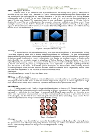 International Journal of Modern Engineering Research (IJMER)
www.ijmer.com
Vol. 3, Issue. 5, Sep - Oct. 2013 pp-3012-3019
ISSN: 2249-6645
II.I.III 3D-Graphical Passwords
A special feature in this scheme the user is permitted to rotate the drawing canvas (grid) [3]. The rotation is
performed on the z-axis, which gives a noticeable clockwise or counter-clockwise motion using either mouse or stylus. The
grid is displayed in the window and the user may draw directly on it. The slider may be dragged up or down to adjust the
existing rotation angle of the grid. The user rotates the canvas at an angle of, say in the clockwise direction and then for an
angle of 90 in the same direction. This is equivalent to (has the same encoding as) a single rotation of 135 in the clockwise
direction. However, if the user switches direction, the consecutive rotations are modelled as two distinct events. Hence,
rotating the canvas, say in the clockwise direction for 45 and then rotating equivalent to not rotating at all. Such equipangular bi-directional rotations in-between strokes are encoded differently and generate a different password from drawing
the same picture with no rotations at all.

Figure 3: 3D Graphical Password [3]
Advantage
This scheme increases the password space to very large extent and hence promises to provide extended security.
This scheme provides a higher level of security without compromising user convenience. The same mirror-symmetric
drawings with different intermediate rotations are encoded as different passwords, making it difficult for the attacker to form
the dictionary simply based on mirror symmetry. Also, rotation of the drawing grid introduces resistance to shoulder-surfing
attacks. Consider where an attacker manages to get a glimpse of the final drawing on the canvas when the user is trying to
log in. The attacker would try to guess the sequence in which the strokes were made (including the direction of the strokes)
by the user while drawing the picture. (Knowing whether the user is right-handed or left-handed might help the attacker
guess the direction of the strokes.) If the attacker guesses the sequence and direction of the strokes correctly, he would
succeed in getting the user’s password. However, the added dimension of rotation makes it significantly difficult for the
attacker to guess the password by just looking at the final drawing on the canvas.
Disadvantage
Password space increases around 20 times than draw a secret.
II.II Image based Authentication
Images are more readily recalled than words [1] alphanumeric passwords are harder to remember, especially if they
are changed every few months. Instead of letters and numbers for passwords, images can be selected as password in Imagebased authentication schemes, these schemes suits to handheld devices those have special security needs.
II.II.I Passface
To log in, users select their Passfaces from a grid of faces displayed on the screen [4]. This study uses the standard
implementation of the Passfaces demonstration toolkit, requiring participants to memorise 4 faces, and correctly select all 4:
one in each of 4 grids of nine faces (see Figure 4 for an example grid). The grids are presented one at a time on the screen,
and the order of presentation remains constant, as do the faces contained in each grid. However, no grid contains faces found
in the other grids, and the order of faces within each grid is randomised. These features help secure a user’s Passface
combination against detection through shoulder-surfing and packet-sniffing.

Figure 4: Passfaces [4]
Advantages
Passfaces have been shown to be very memorable than traditional passwords. Passfaces offer better performance
than passwords for users who log in infrequently (less than once every two weeks). These features help secure a user’s
Passface combination against detection through shoulder-surfing and packet-sniffing.
Disadvantages
www.ijmer.com

3014 | Page

 
