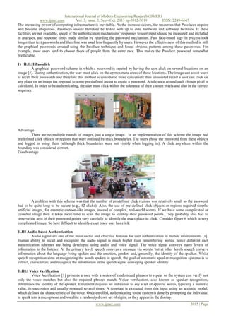 International Journal of Modern Engineering Research (IJMER)
www.ijmer.com
Vol. 3, Issue. 5, Sep - Oct. 2013 pp-3012-3019
ISSN: 2249-6645
The increasing power of computing infrastructure is inevitable. As the increase occurs, the resources that Passfaces require
will become ubiquitous. Passfaces should therefore be tested with up to date hardware and software facilities. If these
facilities are not available, speed of the authentication mechanisms’ responses to user input should be measured and included
in analyses, and response times made similar by retarding the password mechanism. Pass face-based log– in process took
longer than text passwords and therefore was used less frequently by users. However the effectiveness of this method is still
the graphical passwords created using the Passface technique and found obvious patterns among these passwords. For
example, most users tend to choose faces of people from the same race. This makes the Passface password somewhat
predictable.
1) II.II.II Passclick
A graphical password scheme in which a password is created by having the user click on several locations on an
image [5]. During authentication, the user must click on the approximate areas of those locations. The image can assist users
to recall their passwords and therefore this method is considered more convenient than unassisted recall a user can click on
any place on an image (as opposed to some pre-defined areas) to create a password. A tolerance around each chosen pixel is
calculated. In order to be authenticating, the user must click within the tolerance of their chosen pixels and also in the correct
sequence.

Advantage
There are no multiple rounds of images, just a single image. In an implementation of this scheme the image had
predefined click objects or regions that were outlined by thick boundaries. The users chose the password from these objects
and logged in using them (although thick boundaries were not visible when logging in). A click anywhere within the
boundary was considered correct.
Disadvantage

A problem with this scheme was that the number of predefined click regions was relatively small so the password
had to be quite long to be secure (e.g., 12 clicks). Also, the use of pre-defined click objects or regions required simple,
artificial images, for example cartoon-like images, instead of complex, real-world scenes. If we have some complicated or
crowded image then it takes more time to scan the image to identify their password points. They probably also had to
observe the area of their password points very carefully to identify the exact place to click. Consider figure 6 which is very
complicated image. So here difficult to identify exact place user has click.
II.III Audio-based Authentication
Audio signal are one of the most useful and effective features for user authentication in mobile environments [1].
Human ability to recall and recognize the audio signal is much higher than remembering words, hence different user
authentication schemes are being developed using audio and voice signal. The voice signal conveys many levels of
information to the listener. At the primary level, speech conveys a message via words, but at other levels speech conveys
information about the language being spoken and the emotion, gender, and, generally, the identity of the speaker. While
speech recognition aims at recognizing the words spoken in speech, the goal of automatic speaker recognition systems is to
extract, characterize, and recognize the information in the speech signal conveying speaker identity.
II.III.I Voice Verification
Voice Verification [1] presents a user with a series of randomized phrases to repeat so the system can verify not
only the voice matches but also the required phrases match. Voice verification, also known as speaker recognition,
determines the identity of the speaker. Enrolment requires an individual to say a set of specific words, typically a numeric
value, in succession and usually repeated several times. A template is extracted from this input using an acoustic model,
which defines the characteristic of the voice. Once enrolled, authenticating to the system is done by prompting the individual
to speak into a microphone and vocalize a randomly drawn set of digits, as they appear in the display.
www.ijmer.com

3015 | Page

 