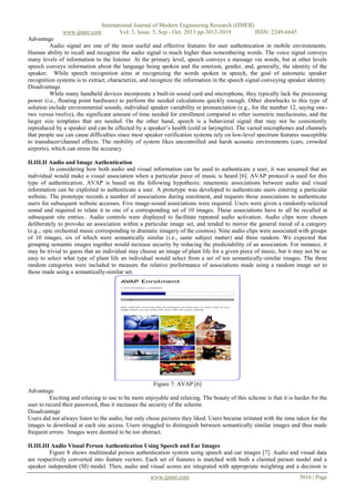 www.ijmer.com

International Journal of Modern Engineering Research (IJMER)
Vol. 3, Issue. 5, Sep - Oct. 2013 pp-3012-3019
ISSN: 2249-6645

Advantage
Audio signal are one of the most useful and effective features for user authentication in mobile environments.
Human ability to recall and recognize the audio signal is much higher than remembering words. The voice signal conveys
many levels of information to the listener. At the primary level, speech conveys a message via words, but at other levels
speech conveys information about the language being spoken and the emotion, gender, and, generally, the identity of the
speaker. While speech recognition aims at recognizing the words spoken in speech, the goal of automatic speaker
recognition systems is to extract, characterize, and recognize the information in the speech signal conveying speaker identity.
Disadvantage
While many handheld devices incorporate a built-in sound card and microphone, they typically lack the processing
power (i.e., floating point hardware) to perform the needed calculations quickly enough. Other drawbacks to this type of
solution include environmental sounds, individual speaker variability in pronunciation (e.g., for the number 12, saying onetwo versus twelve), the significant amount of time needed for enrollment compared to other isometric mechanisms, and the
larger size templates that are needed. On the other hand, speech is a behavioral signal that may not be consistently
reproduced by a speaker and can be affected by a speaker’s health (cold or laryngitis). The varied microphones and channels
that people use can cause difficulties since most speaker verification systems rely on low-level spectrum features susceptible
to transducer/channel effects. The mobility of system likes uncontrolled and harsh acoustic environments (cars, crowded
airports), which can stress the accuracy.
II.III.II Audio and Image Authentication
In considering how both audio and visual information can be used to authenticate a user, it was assumed that an
individual would make a visual association when a particular piece of music is heard [6]. AVAP protocol is used for this
type of authentication. AVAP is based on the following hypothesis: mnemonic associations between audio and visual
information can be exploited to authenticate a user. A prototype was developed to authenticate users entering a particular
website. The prototype records a number of associations during enrolment, and requests those associations to authenticate
users for subsequent website accesses. Five image-sound associations were required. Users were given a randomly-selected
sound and required to relate it to one of a corresponding set of 10 images. These associations have to all be recalled at
subsequent site entries.. Audio controls were displayed to facilitate repeated audio activation. Audio clips were chosen
deliberately to provoke an association within a particular image set, and tended to mirror the general mood of a category
(e.g.,. epic orchestral music corresponding to dramatic imagery of the cosmos). Nine audio clips were associated with groups
of 10 images, six of which were semantically similar (i.e., same subject matter) and three random. We expected that
grouping semantic images together would increase security by reducing the predictability of an association. For instance, it
may be trivial to guess that an individual may choose an image of plant life for a given piece of music, but it may not be so
easy to select what type of plant life an individual would select from a set of ten semantically-similar images. The three
random categories were included to measure the relative performance of associations made using a random image set to
those made using a semantically-similar set.

Figure 7: AVAP [6]
Advantage
Exciting and relaxing to use to be more enjoyable and relaxing. The beauty of this scheme is that it is harder for the
user to record their password, thus it increases the security of the scheme.
Disadvantage
Users did not always listen to the audio, but only chose pictures they liked. Users became irritated with the time taken for the
images to download at each site access. Users struggled to distinguish between semantically similar images and thus made
frequent errors. Images were deemed to be too abstract.
II.III.III Audio Visual Person Authentication Using Speech and Ear Images
Figure 8 shows multimodal person authentication system using speech and ear images [7]. Audio and visual data
are respectively converted into feature vectors. Each set of features is matched with both a claimed person model and a
speaker independent (SI) model. Then, audio and visual scores are integrated with appropriate weighting and a decision is
www.ijmer.com

3016 | Page

 