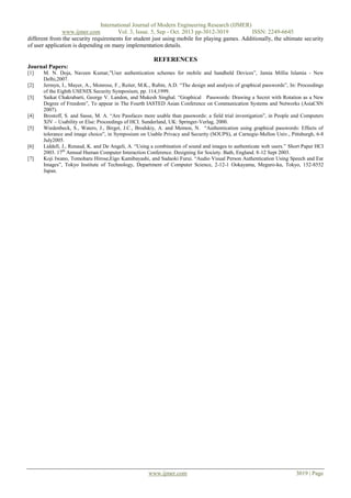 International Journal of Modern Engineering Research (IJMER)
www.ijmer.com
Vol. 3, Issue. 5, Sep - Oct. 2013 pp-3012-3019
ISSN: 2249-6645
different from the security requirements for student just using mobile for playing games. Additionally, the ultimate security
of user application is depending on many implementation details.

REFERENCES
Journal Papers:
[1]
[2]
[3]

[4]
[5]

[6]
[7]

M. N. Doja, Naveen Kumar,”User authentication schemes for mobile and handheld Devices”, Jamia Millia Islamia - New
Delhi,2007.
Jermyn, I., Mayer, A., Monrose, F., Reiter, M.K., Rubin, A.D. “The design and analysis of graphical passwords”, In: Proceedings
of the Eighth USENIX Security Symposium, pp. 114,1999.
Saikat Chakrabarti, George V. Landon, and Mukesh Singhal. “Graphical Passwords: Drawing a Secret with Rotation as a New
Degree of Freedom”, To appear in The Fourth IASTED Asian Conference on Communication Systems and Networks (AsiaCSN
2007).
Brostoff, S. and Sasse, M. A. “Are Passfaces more usable than passwords: a field trial investigation”, in People and Computers
XIV – Usability or Else: Proceedings of HCI. Sunderland, UK: Springer-Verlag, 2000.
Wiedenbeck, S., Waters, J., Birget, J.C., Brodskiy, A. and Memon, N. “Authentication using graphical passwords: Effects of
tolerance and image choice”, in Symposium on Usable Privacy and Security (SOUPS), at Carnegie-Mellon Univ., Pittsburgh, 6-8
July2005.
Liddell, J., Renaud, K. and De Angeli, A. “Using a combination of sound and images to authenticate web users.” Short Paper HCI
2003. 17th Annual Human Computer Interaction Conference. Designing for Society. Bath, England. 8-12 Sept 2003.
Koji Iwano, Tomoharu Hirose,Eigo Kamibayashi, and Sadaoki Furui. “Audio Visual Person Authentication Using Speech and Ear
Images”, Tokyo Institute of Technology, Department of Computer Science, 2-12-1 Ookayama, Meguro-ku, Tokyo, 152-8552
Japan.

www.ijmer.com

3019 | Page

 