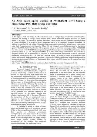 C.B. Saravanan et al. Int. Journal of Engineering Research and Application www.ijera.com
Vol. 3, Issue 5, Sep-Oct 2013, pp.508-515
www.ijera.com 508 | P a g e
An ANN Based Speed Control of PMBLDCM Drive Using a
Single-Stage PFC Half-Bridge Converter
C.B. Saravanan1
, G. Devanatha Reddy2
1, 2
EEE.Dept, SVCET, chittoor, India.
ABSTRACT
In this paper, a buck half-bridge DC-DC converter is used as a single-stage power factor correction (PFC)
converter for feeding a voltage source inverter (VSI) based permanent magnet brushless DC motor
(PMBLDCM) drive. The front end of this PFC converter is a diode bridge rectifier (DBR) fed from single-phase
AC mains. The PMBLDCM is used to drive a compressor load of an air conditioner through a three-phase VSI
fed from a controlled DC link voltage. The speed of the compressor is controlled to achieve energy conservation
using Back Propagation network Algorithm Where DC link voltage is controlled proportional to the desired
speed of the PMBLDCM. Therefore the VSI is operated only as an electronic commutator of the PMBLDCM.
The stator current of the PMBLDCM during step change of reference speed is controlled by a rate limiter for the
reference voltage at DC link. The proposed PMBLDCM drive with voltage control based PFC converter is
designed, modeled and its performance is simulated in Matlab-Simulink environment for an air conditioner
compressor driven through a 1.5 kW, 1500 rpm PMBLDC motor. The evaluation results of the proposed speed
control scheme with Back propagation agorithm a concept of ANN (Artificial neural network)are presented to
demonstrate an improved efficiency of the proposed drive system with PFC feature in wide range of the speed
and an input AC voltage.
Index Terms— PFC, PMBLDCM, Air conditioner, Buck Half bridge converter, Voltage control, VSI
I. INTRODUCTION
Permanent magnet brushless DC motors
(PMBLDCMs) are preferred motors for a compressor
of an air conditioning (Air-Con) system due to its
features like high efficiency, wide speed range and
low maintenance requirements [1-4]. The operation
of the compressor with the speed control results in an
improved efficiency of the system while maintaining
the temperature in the air-conditioned zone at the set
reference consistently. Whereas, the existing air
conditioners mostly have a single-phase induction
motor to drive the compressor in ‘on/off’ control
mode This results in increased losses due to frequent
‘on/off’ operation with increased mechanical and
electrical stresses on the motor, thereby poor
efficiency and reduced life of the motor. Moreover,
the temperature of the air conditioned zone is
regulated in a hysteresis band. Therefore, improved
efficiency of the Air-Con system will certainly
reduce the cost of living and energy demand to cope-
up with ever-increasing power crisis.
A PMBLDCM which is a kind of three-
phase synchronous motor with permanent magnets
(PMs) on the rotor and trapezoidal back EMF wave
form operates on electronic commutation
accomplished by solid state switches. It is powered
through a three-phase voltage source inverter (VSI)
which is fed from single-phase AC supply using a
diode bridge rectifier (DBR) followed by
smoothening DC link capacitor. The compressor
exerts constant torque (i.e. rated torque) on the
PMBLDCM and is operated in speed control mode to
improve the efficiency of the Air-Con system.
Since, the back-emf of the PMBLDCM is
proportional to the motor speed and the developed
torque is proportional to its phase current [1-4],
therefore, a constant torque is maintained by a
constant current in the stator winding of the
PMBLDCM whereas the speed can be controlled by
varying the terminal voltage of the motor. Based on
this logic, a speed control scheme is proposed in this
paper which uses a reference voltage at DC link
proportional to the desired speed of the PMBLDC
motor. However, the control of VSI is only for
electronic commutation which is based on the rotor
position signals of the PMBLDC motor.
The PMBLDCM drive, fed from a single-
phase AC mains through a diode bridge rectifier
(DBR) followed by a DC link capacitor, suffers from
power quality (PQ) disturbances such as poor power
factor (PF), increased total harmonic distortion
(THD) of current at input AC mains and its high crest
factor (CF). It is mainly due to uncontrolled charging
of the DC link capacitor which results in a pulsed
current waveform having a peak value higher than
the amplitude of the fundamental input current at AC
mains. Moreover, the PQ standards for low power
equipments such as IEC 61000-3-2 [5] emphasize on
low harmonic contents and near unity power factor
current to be drawn from AC mains by these motors.
Therefore, use of a power factor correction (PFC)
RESEARCH ARTICLE OPEN ACCESS
 