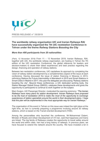 PRESS RELEASE n° 35/2019
The worldwide railway organisation UIC and Iranian Railways RAI
have successfully organised the 7th UIC nextstation Conference in
Tehran under the theme Railway Stations Boosting the City
More than 400 participants from 20 nationalities
(Paris, 12 November 2019) From 11 – 13 November 2019, Iranian Railways, RAI,
together with UIC, the worldwide railway organisation, are hosting in Tehran the 7th
edition of the UIC nextstation Conference, the global reference for leaders and
decision-makers to share their latest experiences and best practice regarding the
design, financing and operation of railway stations.
Between two nextstation conferences, UIC capitalises its approach by completing the
vision of railway station development by a complementary aspect of the issue at each
conference. Having discussed the issue of station financing in Moscow in 2013,
rethinking Stations for Future Intermobility in Marrakech in 2015 and Smart Stations in
Smart Cities in Madrid in 2017, this year the delegates are discussing “Railway stations
boosting the city”. Beyond these conferences, a UIC dedicated working body, the
Station Manager Global Group (SMGG), catalyses these developments and gives the
opportunity to participants to continue to work together on the subject.
Marc Guigon, UIC Passenger Director, moderated the opening ceremony: “The Iranian
Railways have many plans for station development. Iranian Railways have proposed
to be the host of nextstation 2019 to make the most of the opportunity to exchange
experiences of station specialists around the world in their development plans. I hope
that this plan will be implemented in the most appropriate way for Iranian Railways.”
The organisation of this event in Tehran on this issue was indeed the right place at the
right time, as Iran is currently preparing a programme involving around 30 railway
stations, which is based on the Transit oriented development (TOD).
Among the personalities who launched the conference, Mr Mohammad Eslami,
Minister of Roads and Urban Development of I.R Iran, said that happiness and trains
are linked. The big family of Railways creates the opportunity to travel safely around
the world and within cities. Iran has a long history of railways. In previous years, we
have focused to extend the network around the country. We have invested a lot in
 