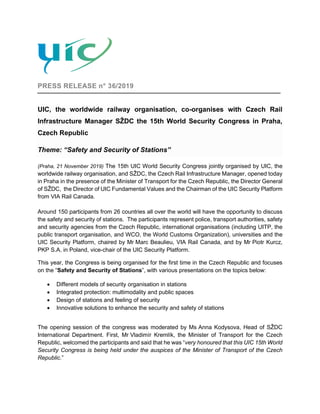 PRESS RELEASE n° 36/2019
UIC, the worldwide railway organisation, co-organises with Czech Rail
Infrastructure Manager SŽDC the 15th World Security Congress in Praha,
Czech Republic
Theme: “Safety and Security of Stations”
(Praha, 21 November 2019) The 15th UIC World Security Congress jointly organised by UIC, the
worldwide railway organisation, and SŽDC, the Czech Rail Infrastructure Manager, opened today
in Praha in the presence of the Minister of Transport for the Czech Republic, the Director General
of SŽDC, the Director of UIC Fundamental Values and the Chairman of the UIC Security Platform
from VIA Rail Canada.
Around 150 participants from 26 countries all over the world will have the opportunity to discuss
the safety and security of stations. The participants represent police, transport authorities, safety
and security agencies from the Czech Republic, international organisations (including UITP, the
public transport organisation, and WCO, the World Customs Organization), universities and the
UIC Security Platform, chaired by Mr Marc Beaulieu, VIA Rail Canada, and by Mr Piotr Kurcz,
PKP S.A. in Poland, vice-chair of the UIC Security Platform.
This year, the Congress is being organised for the first time in the Czech Republic and focuses
on the “Safety and Security of Stations”, with various presentations on the topics below:
• Different models of security organisation in stations
• Integrated protection: multimodality and public spaces
• Design of stations and feeling of security
• Innovative solutions to enhance the security and safety of stations
The opening session of the congress was moderated by Ms Anna Kodysova, Head of SŽDC
International Department. First, Mr Vladimír Kremlík, the Minister of Transport for the Czech
Republic, welcomed the participants and said that he was “very honoured that this UIC 15th World
Security Congress is being held under the auspices of the Minister of Transport of the Czech
Republic.”
 