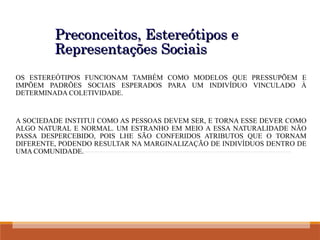 Preconceitos, Estereótipos e
Preconceitos, Estereótipos e
Representações Sociais
Representações Sociais
OS ESTEREÓTIPOS FUNCIONAM TAMBÉM COMO MODELOS QUE PRESSUPÕEM E
IMPÕEM PADRÕES SOCIAIS ESPERADOS PARA UM INDIVÍDUO VINCULADO À
DETERMINADA COLETIVIDADE.
A SOCIEDADE INSTITUI COMO AS PESSOAS DEVEM SER, E TORNA ESSE DEVER COMO
ALGO NATURAL E NORMAL. UM ESTRANHO EM MEIO A ESSA NATURALIDADE NÃO
PASSA DESPERCEBIDO, POIS LHE SÃO CONFERIDOS ATRIBUTOS QUE O TORNAM
DIFERENTE, PODENDO RESULTAR NA MARGINALIZAÇÃO DE INDIVÍDUOS DENTRO DE
UMA COMUNIDADE.
 