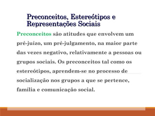 Preconceitos, Estereótipos e
Preconceitos, Estereótipos e
Representações Sociais
Representações Sociais
Preconceitos são atitudes que envolvem um
pré-juízo, um pré-julgamento, na maior parte
das vezes negativo, relativamente a pessoas ou
grupos sociais. Os preconceitos tal como os
estereótipos, aprendem-se no processo de
socialização nos grupos a que se pertence,
família e comunicação social.
 