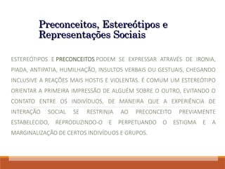 Preconceitos, Estereótipos e
Preconceitos, Estereótipos e
Representações Sociais
Representações Sociais
ESTEREÓTIPOS E PRECONCEITOS PODEM SE EXPRESSAR ATRAVÉS DE IRONIA,
PIADA, ANTIPATIA, HUMILHAÇÃO, INSULTOS VERBAIS OU GESTUAIS, CHEGANDO
INCLUSIVE A REAÇÕES MAIS HOSTIS E VIOLENTAS. É COMUM UM ESTEREÓTIPO
ORIENTAR A PRIMEIRA IMPRESSÃO DE ALGUÉM SOBRE O OUTRO, EVITANDO O
CONTATO ENTRE OS INDIVÍDUOS, DE MANEIRA QUE A EXPERIÊNCIA DE
INTERAÇÃO SOCIAL SE RESTRINJA AO PRECONCEITO PREVIAMENTE
ESTABELECIDO, REPRODUZINDO-O E PERPETUANDO O ESTIGMA E A
MARGINALIZAÇÃO DE CERTOS INDIVÍDUOS E GRUPOS.
 