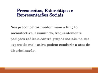 Preconceitos, Estereótipos e
Preconceitos, Estereótipos e
Representações Sociais
Representações Sociais
Nos preconceitos predominam a função
sócioafectiva, assumindo, frequentemente
posições radicais contra grupos sociais, na sua
expressão mais ativa podem conduzir a atos de
discriminação.
 