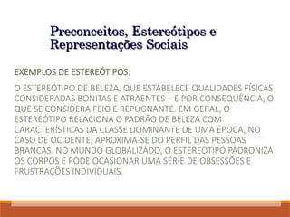 Preconceitos, Estereótipos e
Preconceitos, Estereótipos e
Representações Sociais
Representações Sociais
EXEMPLOS DE ESTEREÓTIPOS:
O ESTEREÓTIPO DE BELEZA, QUE ESTABELECE QUALIDADES FÍSICAS
CONSIDERADAS BONITAS E ATRAENTES – E POR CONSEQUÊNCIA, O
QUE SE CONSIDERA FEIO E REPUGNANTE. EM GERAL, O
ESTEREÓTIPO RELACIONA O PADRÃO DE BELEZA COM
CARACTERÍSTICAS DA CLASSE DOMINANTE DE UMA ÉPOCA, NO
CASO DE OCIDENTE, APROXIMA-SE DO PERFIL DAS PESSOAS
BRANCAS. NO MUNDO GLOBALIZADO, O ESTEREÓTIPO PADRONIZA
OS CORPOS E PODE OCASIONAR UMA SÉRIE DE OBSESSÕES E
FRUSTRAÇÕES INDIVIDUAIS.
 