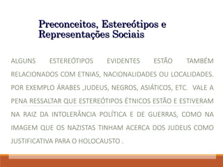 Preconceitos, Estereótipos e
Preconceitos, Estereótipos e
Representações Sociais
Representações Sociais
ALGUNS ESTEREÓTIPOS EVIDENTES ESTÃO TAMBÉM
RELACIONADOS COM ETNIAS, NACIONALIDADES OU LOCALIDADES.
POR EXEMPLO ÁRABES ,JUDEUS, NEGROS, ASIÁTICOS, ETC. VALE A
PENA RESSALTAR QUE ESTEREÓTIPOS ÉTNICOS ESTÃO E ESTIVERAM
NA RAIZ DA INTOLERÂNCIA POLÍTICA E DE GUERRAS, COMO NA
IMAGEM QUE OS NAZISTAS TINHAM ACERCA DOS JUDEUS COMO
JUSTIFICATIVA PARA O HOLOCAUSTO .
 
