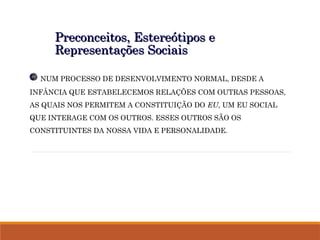 Preconceitos, Estereótipos e
Preconceitos, Estereótipos e
Representações Sociais
Representações Sociais
NUM PROCESSO DE DESENVOLVIMENTO NORMAL, DESDE A
INFÂNCIA QUE ESTABELECEMOS RELAÇÕES COM OUTRAS PESSOAS,
AS QUAIS NOS PERMITEM A CONSTITUIÇÃO DO EU, UM EU SOCIAL
QUE INTERAGE COM OS OUTROS. ESSES OUTROS SÃO OS
CONSTITUINTES DA NOSSA VIDA E PERSONALIDADE.
 