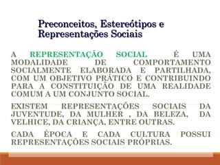 Preconceitos, Estereótipos e
Preconceitos, Estereótipos e
Representações Sociais
Representações Sociais
A REPRESENTAÇÃO SOCIAL É UMA
MODALIDADE DE COMPORTAMENTO
SOCIALMENTE ELABORADA E PARTILHADA,
COM UM OBJETIVO PRÁTICO E CONTRIBUINDO
PARA A CONSTITUIÇÃO DE UMA REALIDADE
COMUM A UM CONJUNTO SOCIAL.
EXISTEM REPRESENTAÇÕES SOCIAIS DA
JUVENTUDE, DA MULHER , DA BELEZA, DA
VELHICE, DA CRIANÇA, ENTRE OUTRAS.
CADA ÉPOCA E CADA CULTURA POSSUI
REPRESENTAÇÕES SOCIAIS PRÓPRIAS.
 