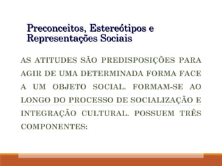 Preconceitos, Estereótipos e
Preconceitos, Estereótipos e
Representações Sociais
Representações Sociais
AS ATITUDES SÃO PREDISPOSIÇÕES PARA
AGIR DE UMA DETERMINADA FORMA FACE
A UM OBJETO SOCIAL. FORMAM-SE AO
LONGO DO PROCESSO DE SOCIALIZAÇÃO E
INTEGRAÇÃO CULTURAL. POSSUEM TRÊS
COMPONENTES:
 