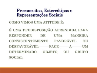 Preconceitos, Estereótipos e
Preconceitos, Estereótipos e
Representações Sociais
Representações Sociais
COMO VIMOS UMA ATITUDE É:
É UMA PREDISPOSIÇÃO APRENDIDA PARA
RESPONDER DE UMA MANEIRA
CONSISTENTEMENTE FAVORÁVEL OU
DESFAVORÁVEL FACE A UM
DETERMINADO OBJETO OU GRUPO
SOCIAL.
 
