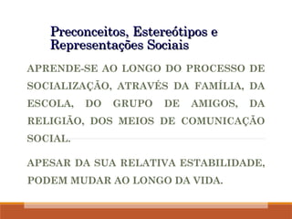 Preconceitos, Estereótipos e
Preconceitos, Estereótipos e
Representações Sociais
Representações Sociais
APRENDE-SE AO LONGO DO PROCESSO DE
SOCIALIZAÇÃO, ATRAVÉS DA FAMÍLIA, DA
ESCOLA, DO GRUPO DE AMIGOS, DA
RELIGIÃO, DOS MEIOS DE COMUNICAÇÃO
SOCIAL.
APESAR DA SUA RELATIVA ESTABILIDADE,
PODEM MUDAR AO LONGO DA VIDA.
 