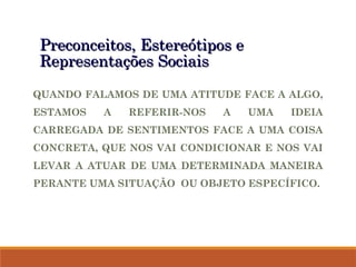 Preconceitos, Estereótipos e
Preconceitos, Estereótipos e
Representações Sociais
Representações Sociais
QUANDO FALAMOS DE UMA ATITUDE FACE A ALGO,
ESTAMOS A REFERIR-NOS A UMA IDEIA
CARREGADA DE SENTIMENTOS FACE A UMA COISA
CONCRETA, QUE NOS VAI CONDICIONAR E NOS VAI
LEVAR A ATUAR DE UMA DETERMINADA MANEIRA
PERANTE UMA SITUAÇÃO OU OBJETO ESPECÍFICO.
 