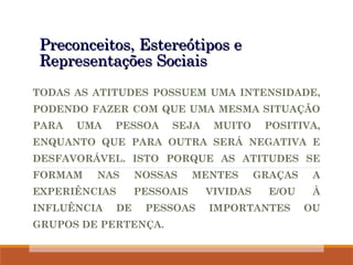 Preconceitos, Estereótipos e
Preconceitos, Estereótipos e
Representações Sociais
Representações Sociais
TODAS AS ATITUDES POSSUEM UMA INTENSIDADE,
PODENDO FAZER COM QUE UMA MESMA SITUAÇÃO
PARA UMA PESSOA SEJA MUITO POSITIVA,
ENQUANTO QUE PARA OUTRA SERÁ NEGATIVA E
DESFAVORÁVEL. ISTO PORQUE AS ATITUDES SE
FORMAM NAS NOSSAS MENTES GRAÇAS A
EXPERIÊNCIAS PESSOAIS VIVIDAS E/OU À
INFLUÊNCIA DE PESSOAS IMPORTANTES OU
GRUPOS DE PERTENÇA.
 