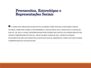 Preconceitos, Estereótipos e
Preconceitos, Estereótipos e
Representações Sociais
Representações Sociais
A TODO ESTE PROCESSO SUBJACENTE AO MODO COMO NOS RELACIONAMOS COM OS
OUTROS, COMO NOS VEMOS A NÓS PRÓPRIOS E AOS OUTROS, ESTÁ ASSOCIADAA COGNIÇÃO
SOCIAL, OU SEJA, O PAPEL DESEMPENHADO POR FATORES RELATIVOS AO CONHECIMENTO DO
NOSSO COMPORTAMENTO SOCIAL. PROCURAMOS SABER DE QUE MODO OS NOSSOS
PENSAMENTOS SÃO AFETADOS PELO CONTEXTO SOCIAL IMEDIATO E COMO AFETAM O NOSSO
COMPORTAMENTO EM SOCIEDADE.
 