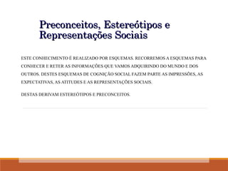 Preconceitos, Estereótipos e
Preconceitos, Estereótipos e
Representações Sociais
Representações Sociais
ESTE CONHECIMENTO É REALIZADO POR ESQUEMAS. RECORREMOS A ESQUEMAS PARA
CONHECER E RETER AS INFORMAÇÕES QUE VAMOS ADQUIRINDO DO MUNDO E DOS
OUTROS. DESTES ESQUEMAS DE COGNIÇÃO SOCIAL FAZEM PARTE AS IMPRESSÕES, AS
EXPECTATIVAS, AS ATITUDES E AS REPRESENTAÇÕES SOCIAIS.
DESTAS DERIVAM ESTEREÓTIPOS E PRECONCEITOS.
 