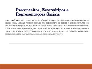 Preconceitos, Estereótipos e
Preconceitos, Estereótipos e
Representações Sociais
Representações Sociais
OS ESTEREÓTIPOS SÃO PRESSUPOSTOS OU RÓTULOS SOCIAIS, CRIADOS SOBRE CARACTERÍSTICAS DE
GRUPOS PARA MOLDAR PADRÕES SOCIAIS. UM ESTEREÓTIPO SE REFERE A CERTO CONJUNTO DE
CARACTERÍSTICAS QUE SÃO VINCULADAS A TODOS OS MEMBROS DE UM DETERMINADO GRUPO SOCIAL.
É, PORTANTO, UMA GENERALIZAÇÃO E UMA SIMPLIFICAÇÃO QUE RELACIONA ATRIBUTOS GERAIS A
CARACTERÍSTICAS COLETIVAS COMO IDADE, RAÇA, SEXO, SEXUALIDADE, PROFISSÃO, NACIONALIDADE,
REGIÃO DE ORIGEM, PREFERÊNCIAS MUSICAIS, COMPORTAMENTOS, ETC.
 