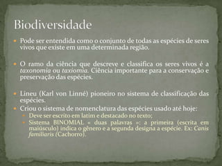  Pode ser entendida como o conjunto de todas as espécies de seres
vivos que existe em uma determinada região.
 O ramo da ciência que descreve e classifica os seres vivos é a
taxonomia ou taxiomia. Ciência importante para a conservação e
preservação das espécies.
 Lineu (Karl von Linné) pioneiro no sistema de classificação das
espécies.
 Criou o sistema de nomenclatura das espécies usado até hoje:
 Deve ser escrito em latim e destacado no texto;
 Sistema BINOMIAL « duas palavras »: a primeira (escrita em
maiúsculo) indica o gênero e a segunda designa a espécie. Ex: Canis
familiaris (Cachorro).
 