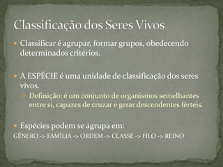  Classificar é agrupar, formar grupos, obedecendo
determinados critérios.
 A ESPÉCIE é uma unidade de classificação dos seres
vivos.
 Definição: é um conjunto de organismos semelhantes
entre si, capazes de cruzar e gerar descendentes férteis.
 Espécies podem se agrupa em:
GÊNERO -> FAMÍLIA -> ORDEM -> CLASSE -> FILO -> REINO
 