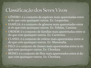  GÊNERO: é o conjunto de espécies mais aparentadas entre
si do que com quaisquer outras. Ex: Leopardus.
 FAMÍLIA: é o conjunto de gêneros mais aparentadas entre
si do que com quaisquer outros. Ex: Felidae, Canidae.
 ORDEM: é o conjunto de famílias mais aparentadas entre si
do que com quaisquer outros. Ex: Carnivora.
 CLASSA: é o conjunto de ordens mais aparentadas entre si
do que com quaisquer outros. Ex: Mammalia.
 FILO: é o conjunto de classes mais aparentadas entre si do
que com quaisquer outras. Ex: Chordata.
 REINO: é o conjunto de filos mais aparentados entre si do
que com quaisquer outros. Ex: Chordata.
 