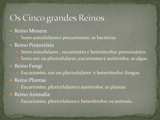  Reino Monera
 Seres unicelulares e procariontes: as bactérias.
 Reino Protoctista
 Seres unicelulares , eucariontes e heterótrofos: protozoários.
 Seres uni ou pluricelulares, eucariontes e autótrofos: as algas.
 Reino Fungi
 Eucariontes, uni ou pluricelulares e heterótrofos: fungos.
 Reino Plantae
 Eucariontes, pluricelulares e autótrofos: as plantas.
 Reino Animalia
 Eucariontes, pluricelulares e heterótrofos: os animais.
 