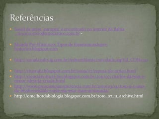  Fóssil de peixe 'europeu' é encontrado no interior da Bahia
...www.correiodemocratico.com.br -
 Mundo Pré-Histórico: Tipos de fósseismundopre-
historico.blogspot.com
 http://canalazultv.ig.com.br/redeambiente/novidade.asp?id_CON=521
 http://ritawafu.blogspot.com.br/2009/07/raposa-do-artico.html
 http://cienciasvirtual-bio.blogspot.com.br/2011/07/charles-darwin-e-
maior-ideia-ja-criada.html
 http://www.conscienciacomciencia.com.br/2010/03/14/2010-e-o-ano-
da-biodiversidade-onde-ela-esta-mais-ameacada/
 http://omelhordabiologia.blogspot.com.br/2010_07_11_archive.html
 