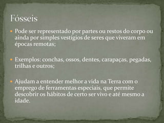  Pode ser representado por partes ou restos do corpo ou
ainda por simples vestígios de seres que viveram em
épocas remotas;
 Exemplos: conchas, ossos, dentes, carapaças, pegadas,
trilhas e outros;
 Ajudam a entender melhor a vida na Terra com o
emprego de ferramentas especiais, que permite
descobrir os hábitos de certo ser vivo e até mesmo a
idade.
 