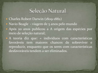  Charles Robert Darwin (1809-1882)
 Navio Beagle - viagem de 5 anos pelo mundo
 Após 20 anos publicou a A origem das espécies por
meio de seleção natural;
 A teoria diz que: « indivíduos com características
favoráveis tem maiores chances de sobreviver e
reproduzir, enquanto que os seres com características
desfavoráveis tendem a ser eliminados.
 