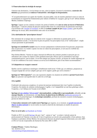 1) l’innovation dans la stratégie de marque
Valoriser une destination, c’est lui donner un sens, créer la surprise, favoriser la stimulation, construire des
histoires qui permettront de renforcer l’attractivité et développer la fréquentation.
“C’est particulièrement vrai auprès des familles, du jeune public, mais de manière générale la mise en scène de
la destination est aujourd’hui fondamentale pour séduire et fidéliser le voyageur, quel qu’il soit” affirme Jérôme
Morlon, fondateur d’Iperiago.
Iperiago s’appuie sur des contenus existants (les points d’intérêt) et les met en scène au travers d’itinéraires
thématiques : l’outil de création de parcours rend possible toutes les orchestrations du patrimoine touristique
d’un territoire (de l’insolite à l’essentiel), et offre un système complet de jeu (étapes cachées, gain de points,
déblocage de niveau, défis chronométrés entre amis ou en famille).
2) la valorisation des “prescripteurs locaux”
Etre animateur de sa marque dans un contexte où le voyageur se détermine en grande partie par la
recommandation sociale, c’est favoriser la prise de parole d’un prescripteur local, d’un “ambassadeur”, simple
citoyen passionné ou personnalité.
Iperiago est contributif et social à tous les niveaux (préparation et aboutissement d’un parcours, progression
dans un parcours). La viralité s’ajoute à la mise en valeur des prescripteurs, et sert aussi la visibilité des
professionnels locaux.
Pour Jérôme Morlon, “fournir un espace structuré de diffusion des contenus produits et prescrits par ces
utilisateurs-clés a toutes les chances d’être qualitativement plus efficace que la constitution d’une large
communauté passive, tout en étant, s’il est bien intégré aux réseaux sociaux, un facteur de viralité important car
il crée les conditions d’un cercle vertueux au service de la fidélisation, puis d’une future recommandation.”
3) l’adaptation au voyageur connecté
Quelles sont les expériences numériques véritablement multi-écran ? Celles qui, en cohérence, proposent au
voyageur équipé des services adaptés quel que soit le support, quelle que soit la situation ?
Iperiago est “full-responsive”, avec une ergonomie adaptée à la situation de mobilité et permet l’accès horsligne aux parcours sauvegardés dans le cadre de sa web-app.
4) la rapidité
Confronté à des processus complexes, le secteur du tourisme institutionnel doit viser l’agilité et rechercher
l’expertise. En matière de solutions technologiques l’agilité, c’est l’adaptabilité sur une base générique solide ;
l’expertise, c’est l’alliance de l’écoute et de la R&D.
Iperiago est une solution “clé-en-main”, internationalisée, configurable et personnalisable, utilisable soit en
marque blanche, sur abonnement, soit sous forme de plate-forme de diffusion (publication premium de
parcours sur le portail Iperiago). Sa technologie mutualisée, profitant des dernières avancées technologiques,
permet de réduire les coûts.
L’innovation raisonnée est le maître-mot d’Iperiago qui organise, en ce moment, un grand concours de
dépose au plan national en vue de mettre en avant la créativité des internautes en matière de parcours
thématiques.
Pour en savoir plus sur Facebook sur Twitter
Fondée en 2013, la société Iperiago (du grec “peri” : autour et “ago” : je mène) s’articule autour de
professionnels de l’Internet, avec plus de 14 ans d’expérience au sein de sites grand public à forte audience. Son
fondateur et président, Jérôme Morlon, fut notamment directeur du portail magazine LInternaute.com entre 2007
et 2012 et l’un des responsables du Journal du Net entre 2001 et 2007.

Contact Presse : Valérie Desforges
Tél : 06 09 01 25 42
valeriedesforges@rpkonfidentielles.com

 
