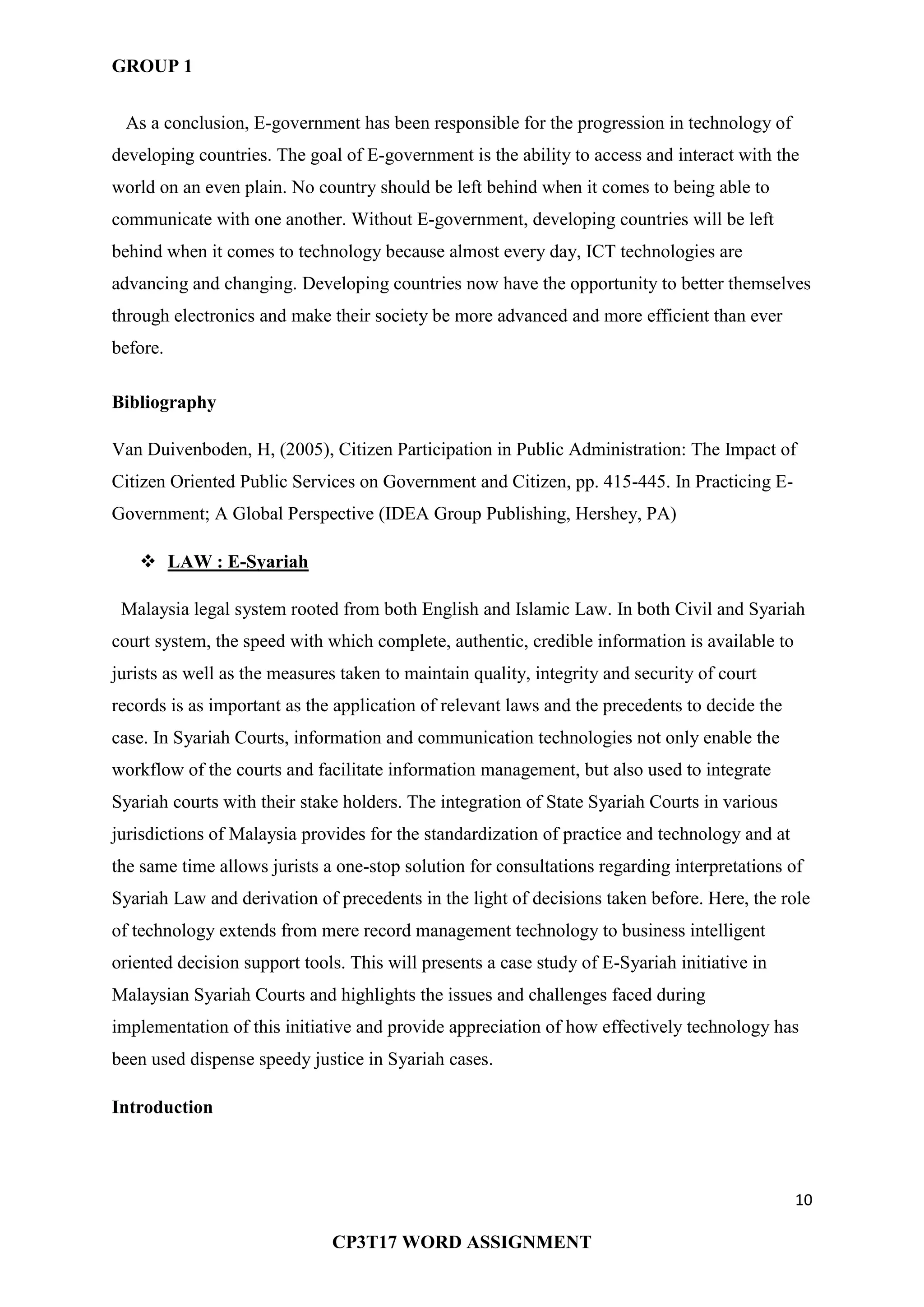 GROUP 1
10
CP3T17 WORD ASSIGNMENT
As a conclusion, E-government has been responsible for the progression in technology of
developing countries. The goal of E-government is the ability to access and interact with the
world on an even plain. No country should be left behind when it comes to being able to
communicate with one another. Without E-government, developing countries will be left
behind when it comes to technology because almost every day, ICT technologies are
advancing and changing. Developing countries now have the opportunity to better themselves
through electronics and make their society be more advanced and more efficient than ever
before.
Bibliography
Van Duivenboden, H, (2005), Citizen Participation in Public Administration: The Impact of
Citizen Oriented Public Services on Government and Citizen, pp. 415-445. In Practicing E-
Government; A Global Perspective (IDEA Group Publishing, Hershey, PA)
 LAW : E-Syariah
Malaysia legal system rooted from both English and Islamic Law. In both Civil and Syariah
court system, the speed with which complete, authentic, credible information is available to
jurists as well as the measures taken to maintain quality, integrity and security of court
records is as important as the application of relevant laws and the precedents to decide the
case. In Syariah Courts, information and communication technologies not only enable the
workflow of the courts and facilitate information management, but also used to integrate
Syariah courts with their stake holders. The integration of State Syariah Courts in various
jurisdictions of Malaysia provides for the standardization of practice and technology and at
the same time allows jurists a one-stop solution for consultations regarding interpretations of
Syariah Law and derivation of precedents in the light of decisions taken before. Here, the role
of technology extends from mere record management technology to business intelligent
oriented decision support tools. This will presents a case study of E-Syariah initiative in
Malaysian Syariah Courts and highlights the issues and challenges faced during
implementation of this initiative and provide appreciation of how effectively technology has
been used dispense speedy justice in Syariah cases.
Introduction
 