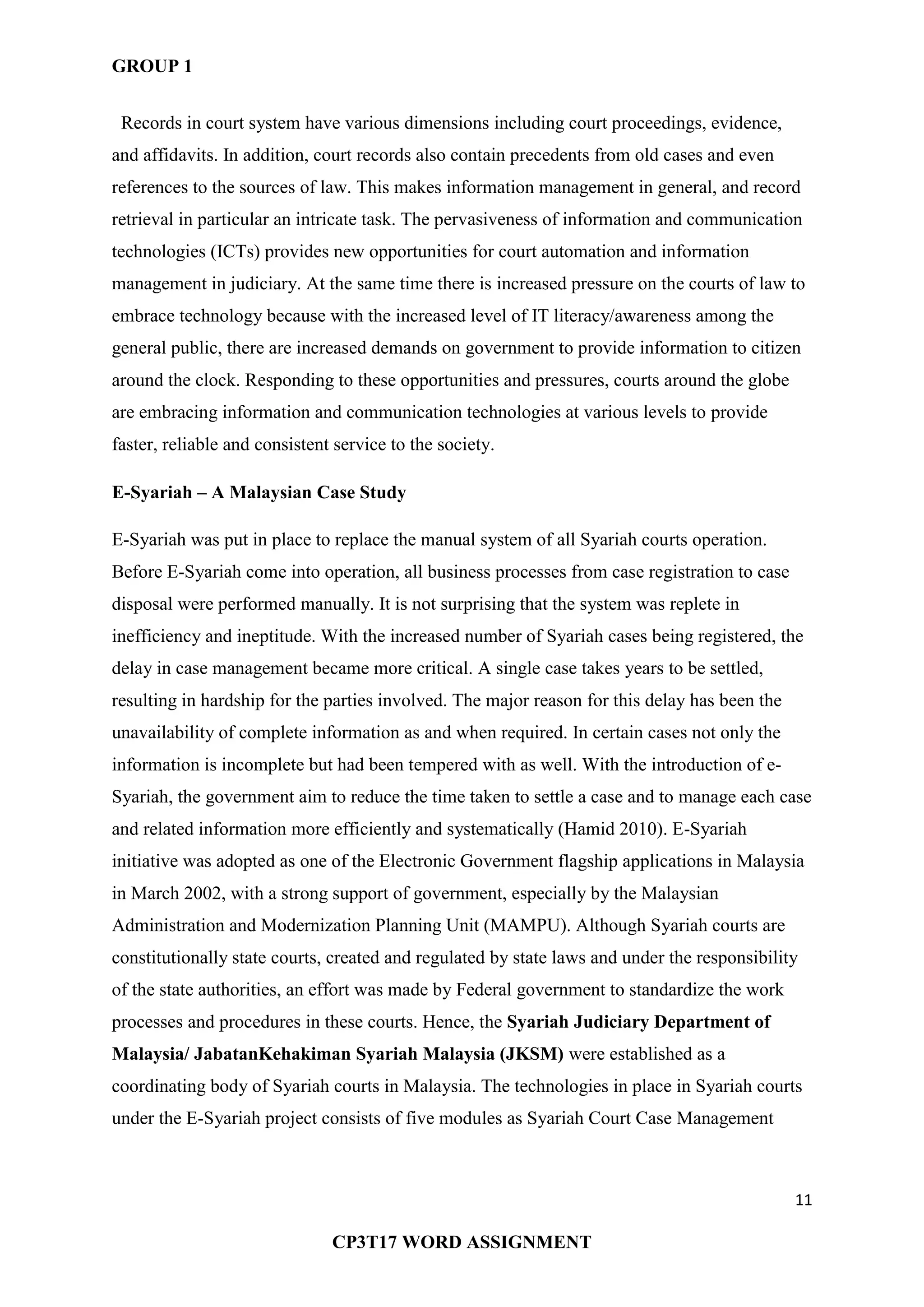 GROUP 1
11
CP3T17 WORD ASSIGNMENT
Records in court system have various dimensions including court proceedings, evidence,
and affidavits. In addition, court records also contain precedents from old cases and even
references to the sources of law. This makes information management in general, and record
retrieval in particular an intricate task. The pervasiveness of information and communication
technologies (ICTs) provides new opportunities for court automation and information
management in judiciary. At the same time there is increased pressure on the courts of law to
embrace technology because with the increased level of IT literacy/awareness among the
general public, there are increased demands on government to provide information to citizen
around the clock. Responding to these opportunities and pressures, courts around the globe
are embracing information and communication technologies at various levels to provide
faster, reliable and consistent service to the society.
E-Syariah – A Malaysian Case Study
E-Syariah was put in place to replace the manual system of all Syariah courts operation.
Before E-Syariah come into operation, all business processes from case registration to case
disposal were performed manually. It is not surprising that the system was replete in
inefficiency and ineptitude. With the increased number of Syariah cases being registered, the
delay in case management became more critical. A single case takes years to be settled,
resulting in hardship for the parties involved. The major reason for this delay has been the
unavailability of complete information as and when required. In certain cases not only the
information is incomplete but had been tempered with as well. With the introduction of e-
Syariah, the government aim to reduce the time taken to settle a case and to manage each case
and related information more efficiently and systematically (Hamid 2010). E-Syariah
initiative was adopted as one of the Electronic Government flagship applications in Malaysia
in March 2002, with a strong support of government, especially by the Malaysian
Administration and Modernization Planning Unit (MAMPU). Although Syariah courts are
constitutionally state courts, created and regulated by state laws and under the responsibility
of the state authorities, an effort was made by Federal government to standardize the work
processes and procedures in these courts. Hence, the Syariah Judiciary Department of
Malaysia/ JabatanKehakiman Syariah Malaysia (JKSM) were established as a
coordinating body of Syariah courts in Malaysia. The technologies in place in Syariah courts
under the E-Syariah project consists of five modules as Syariah Court Case Management
 