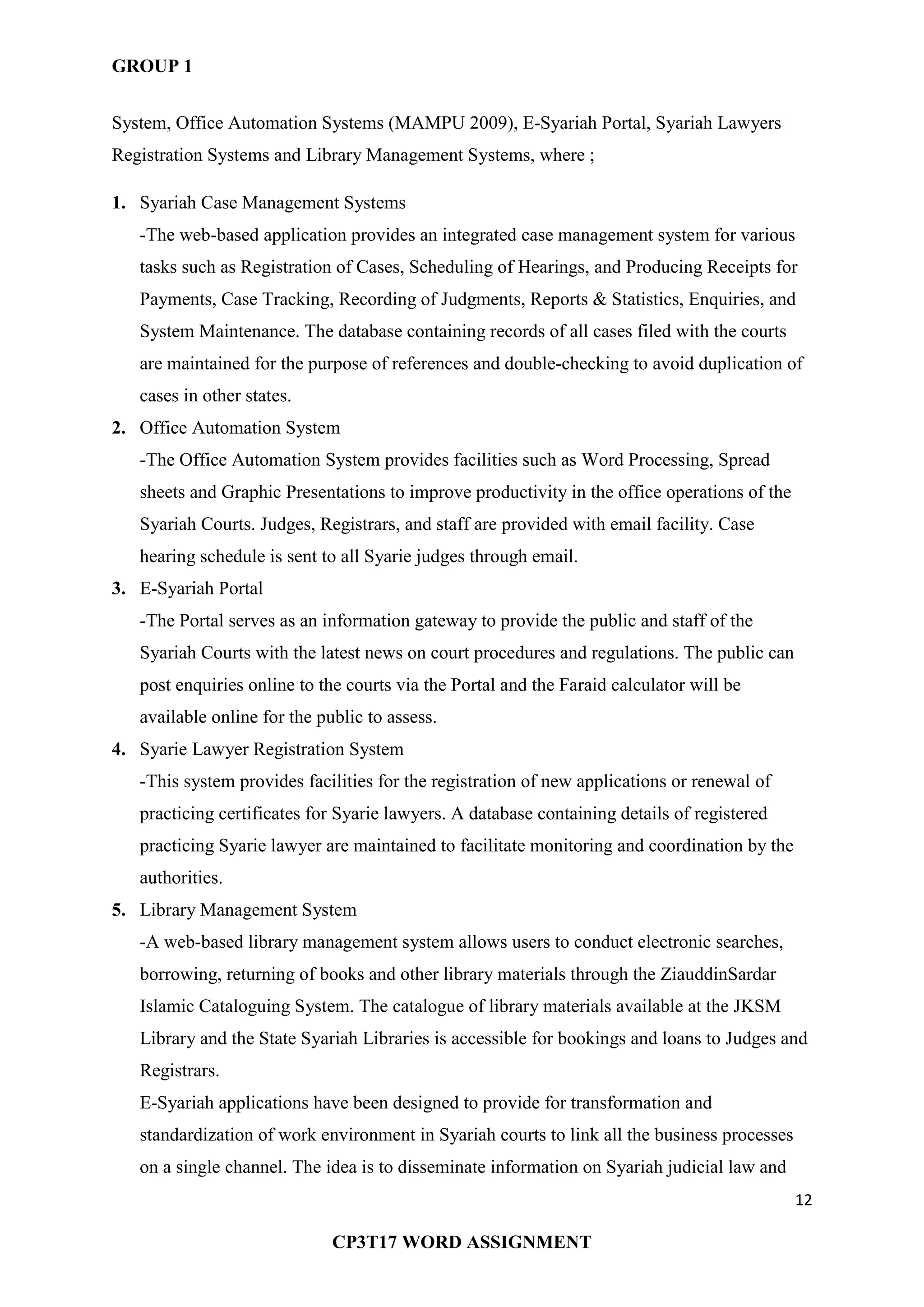 GROUP 1
12
CP3T17 WORD ASSIGNMENT
System, Office Automation Systems (MAMPU 2009), E-Syariah Portal, Syariah Lawyers
Registration Systems and Library Management Systems, where ;
1. Syariah Case Management Systems
-The web-based application provides an integrated case management system for various
tasks such as Registration of Cases, Scheduling of Hearings, and Producing Receipts for
Payments, Case Tracking, Recording of Judgments, Reports & Statistics, Enquiries, and
System Maintenance. The database containing records of all cases filed with the courts
are maintained for the purpose of references and double-checking to avoid duplication of
cases in other states.
2. Office Automation System
-The Office Automation System provides facilities such as Word Processing, Spread
sheets and Graphic Presentations to improve productivity in the office operations of the
Syariah Courts. Judges, Registrars, and staff are provided with email facility. Case
hearing schedule is sent to all Syarie judges through email.
3. E-Syariah Portal
-The Portal serves as an information gateway to provide the public and staff of the
Syariah Courts with the latest news on court procedures and regulations. The public can
post enquiries online to the courts via the Portal and the Faraid calculator will be
available online for the public to assess.
4. Syarie Lawyer Registration System
-This system provides facilities for the registration of new applications or renewal of
practicing certificates for Syarie lawyers. A database containing details of registered
practicing Syarie lawyer are maintained to facilitate monitoring and coordination by the
authorities.
5. Library Management System
-A web-based library management system allows users to conduct electronic searches,
borrowing, returning of books and other library materials through the ZiauddinSardar
Islamic Cataloguing System. The catalogue of library materials available at the JKSM
Library and the State Syariah Libraries is accessible for bookings and loans to Judges and
Registrars.
E-Syariah applications have been designed to provide for transformation and
standardization of work environment in Syariah courts to link all the business processes
on a single channel. The idea is to disseminate information on Syariah judicial law and
 