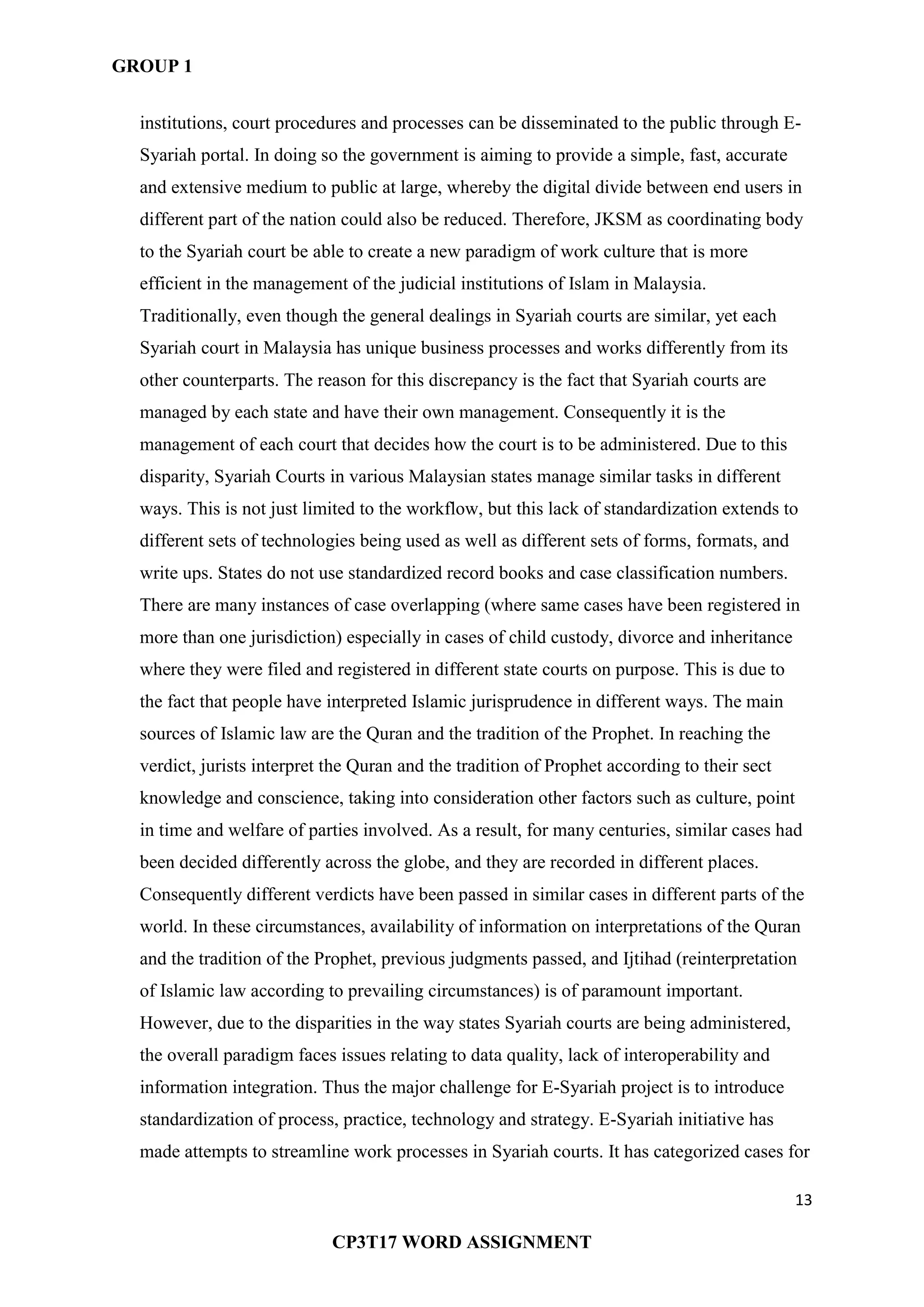 GROUP 1
13
CP3T17 WORD ASSIGNMENT
institutions, court procedures and processes can be disseminated to the public through E-
Syariah portal. In doing so the government is aiming to provide a simple, fast, accurate
and extensive medium to public at large, whereby the digital divide between end users in
different part of the nation could also be reduced. Therefore, JKSM as coordinating body
to the Syariah court be able to create a new paradigm of work culture that is more
efficient in the management of the judicial institutions of Islam in Malaysia.
Traditionally, even though the general dealings in Syariah courts are similar, yet each
Syariah court in Malaysia has unique business processes and works differently from its
other counterparts. The reason for this discrepancy is the fact that Syariah courts are
managed by each state and have their own management. Consequently it is the
management of each court that decides how the court is to be administered. Due to this
disparity, Syariah Courts in various Malaysian states manage similar tasks in different
ways. This is not just limited to the workflow, but this lack of standardization extends to
different sets of technologies being used as well as different sets of forms, formats, and
write ups. States do not use standardized record books and case classification numbers.
There are many instances of case overlapping (where same cases have been registered in
more than one jurisdiction) especially in cases of child custody, divorce and inheritance
where they were filed and registered in different state courts on purpose. This is due to
the fact that people have interpreted Islamic jurisprudence in different ways. The main
sources of Islamic law are the Quran and the tradition of the Prophet. In reaching the
verdict, jurists interpret the Quran and the tradition of Prophet according to their sect
knowledge and conscience, taking into consideration other factors such as culture, point
in time and welfare of parties involved. As a result, for many centuries, similar cases had
been decided differently across the globe, and they are recorded in different places.
Consequently different verdicts have been passed in similar cases in different parts of the
world. In these circumstances, availability of information on interpretations of the Quran
and the tradition of the Prophet, previous judgments passed, and Ijtihad (reinterpretation
of Islamic law according to prevailing circumstances) is of paramount important.
However, due to the disparities in the way states Syariah courts are being administered,
the overall paradigm faces issues relating to data quality, lack of interoperability and
information integration. Thus the major challenge for E-Syariah project is to introduce
standardization of process, practice, technology and strategy. E-Syariah initiative has
made attempts to streamline work processes in Syariah courts. It has categorized cases for
 