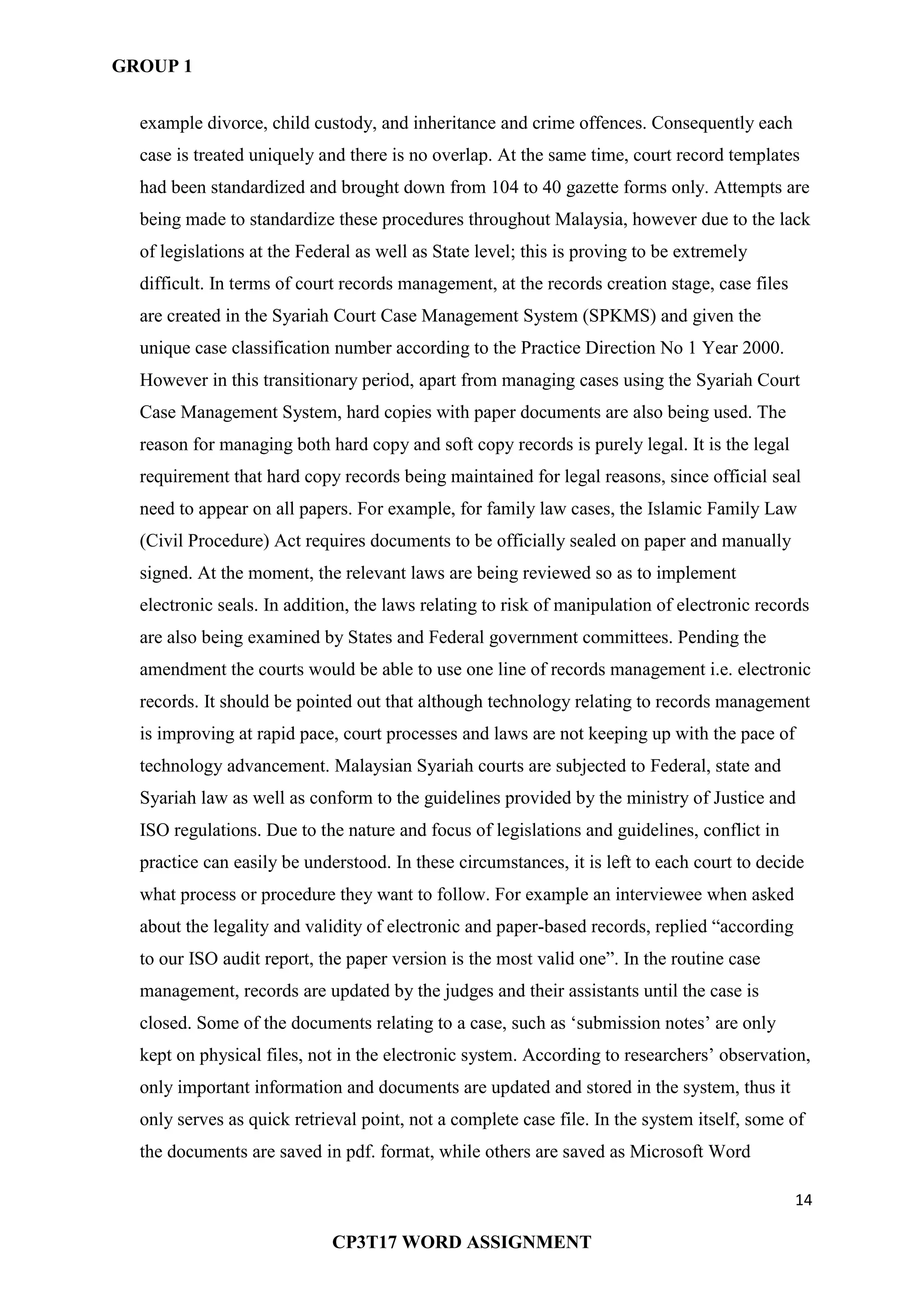 GROUP 1
14
CP3T17 WORD ASSIGNMENT
example divorce, child custody, and inheritance and crime offences. Consequently each
case is treated uniquely and there is no overlap. At the same time, court record templates
had been standardized and brought down from 104 to 40 gazette forms only. Attempts are
being made to standardize these procedures throughout Malaysia, however due to the lack
of legislations at the Federal as well as State level; this is proving to be extremely
difficult. In terms of court records management, at the records creation stage, case files
are created in the Syariah Court Case Management System (SPKMS) and given the
unique case classification number according to the Practice Direction No 1 Year 2000.
However in this transitionary period, apart from managing cases using the Syariah Court
Case Management System, hard copies with paper documents are also being used. The
reason for managing both hard copy and soft copy records is purely legal. It is the legal
requirement that hard copy records being maintained for legal reasons, since official seal
need to appear on all papers. For example, for family law cases, the Islamic Family Law
(Civil Procedure) Act requires documents to be officially sealed on paper and manually
signed. At the moment, the relevant laws are being reviewed so as to implement
electronic seals. In addition, the laws relating to risk of manipulation of electronic records
are also being examined by States and Federal government committees. Pending the
amendment the courts would be able to use one line of records management i.e. electronic
records. It should be pointed out that although technology relating to records management
is improving at rapid pace, court processes and laws are not keeping up with the pace of
technology advancement. Malaysian Syariah courts are subjected to Federal, state and
Syariah law as well as conform to the guidelines provided by the ministry of Justice and
ISO regulations. Due to the nature and focus of legislations and guidelines, conflict in
practice can easily be understood. In these circumstances, it is left to each court to decide
what process or procedure they want to follow. For example an interviewee when asked
about the legality and validity of electronic and paper-based records, replied ―according
to our ISO audit report, the paper version is the most valid one‖. In the routine case
management, records are updated by the judges and their assistants until the case is
closed. Some of the documents relating to a case, such as ‗submission notes‘ are only
kept on physical files, not in the electronic system. According to researchers‘ observation,
only important information and documents are updated and stored in the system, thus it
only serves as quick retrieval point, not a complete case file. In the system itself, some of
the documents are saved in pdf. format, while others are saved as Microsoft Word
 