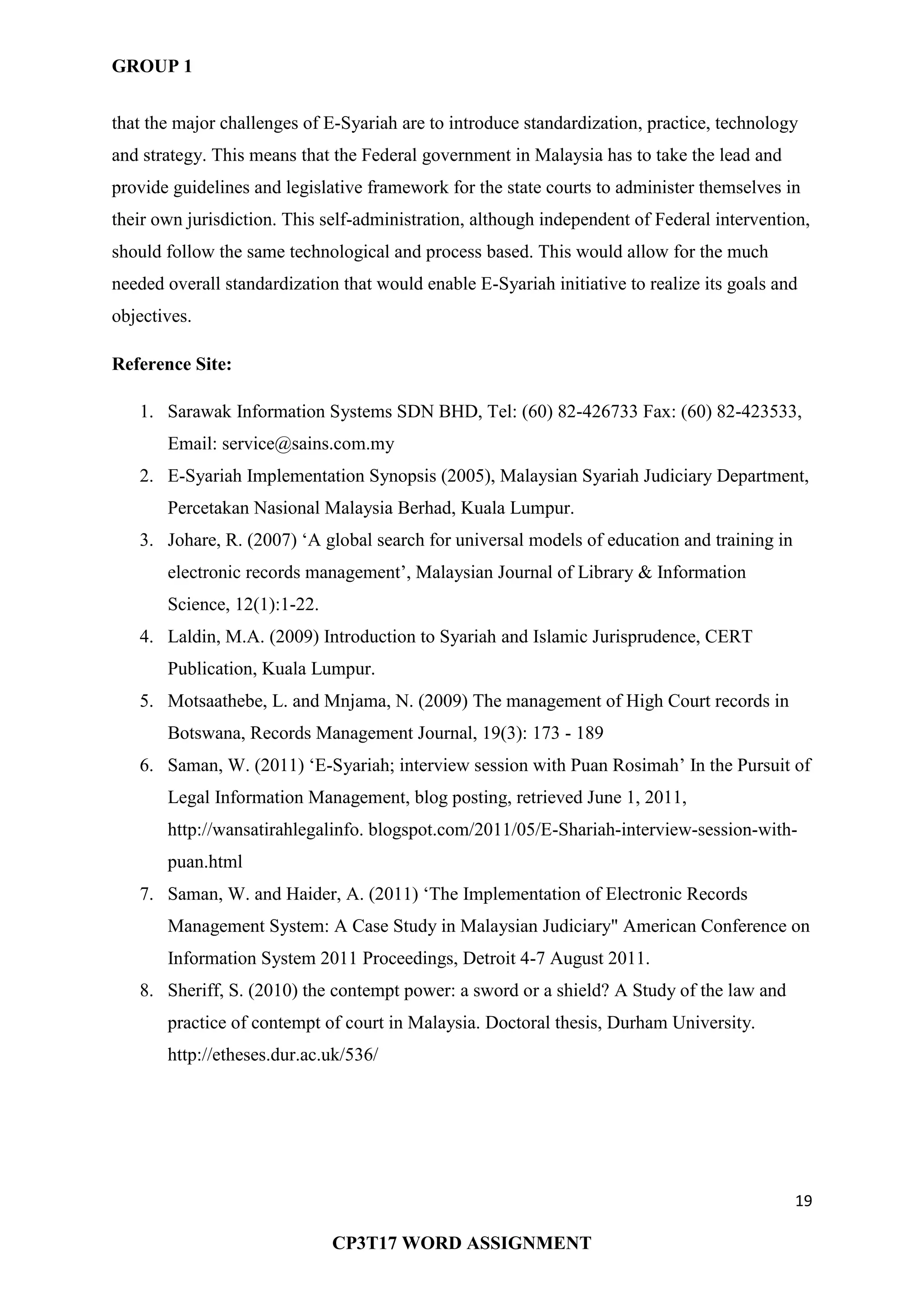 GROUP 1
19
CP3T17 WORD ASSIGNMENT
that the major challenges of E-Syariah are to introduce standardization, practice, technology
and strategy. This means that the Federal government in Malaysia has to take the lead and
provide guidelines and legislative framework for the state courts to administer themselves in
their own jurisdiction. This self-administration, although independent of Federal intervention,
should follow the same technological and process based. This would allow for the much
needed overall standardization that would enable E-Syariah initiative to realize its goals and
objectives.
Reference Site:
1. Sarawak Information Systems SDN BHD, Tel: (60) 82-426733 Fax: (60) 82-423533,
Email: service@sains.com.my
2. E-Syariah Implementation Synopsis (2005), Malaysian Syariah Judiciary Department,
Percetakan Nasional Malaysia Berhad, Kuala Lumpur.
3. Johare, R. (2007) ‗A global search for universal models of education and training in
electronic records management‘, Malaysian Journal of Library & Information
Science, 12(1):1-22.
4. Laldin, M.A. (2009) Introduction to Syariah and Islamic Jurisprudence, CERT
Publication, Kuala Lumpur.
5. Motsaathebe, L. and Mnjama, N. (2009) The management of High Court records in
Botswana, Records Management Journal, 19(3): 173 - 189
6. Saman, W. (2011) ‗E-Syariah; interview session with Puan Rosimah‘ In the Pursuit of
Legal Information Management, blog posting, retrieved June 1, 2011,
http://wansatirahlegalinfo. blogspot.com/2011/05/E-Shariah-interview-session-with-
puan.html
7. Saman, W. and Haider, A. (2011) ‗The Implementation of Electronic Records
Management System: A Case Study in Malaysian Judiciary" American Conference on
Information System 2011 Proceedings, Detroit 4-7 August 2011.
8. Sheriff, S. (2010) the contempt power: a sword or a shield? A Study of the law and
practice of contempt of court in Malaysia. Doctoral thesis, Durham University.
http://etheses.dur.ac.uk/536/
 