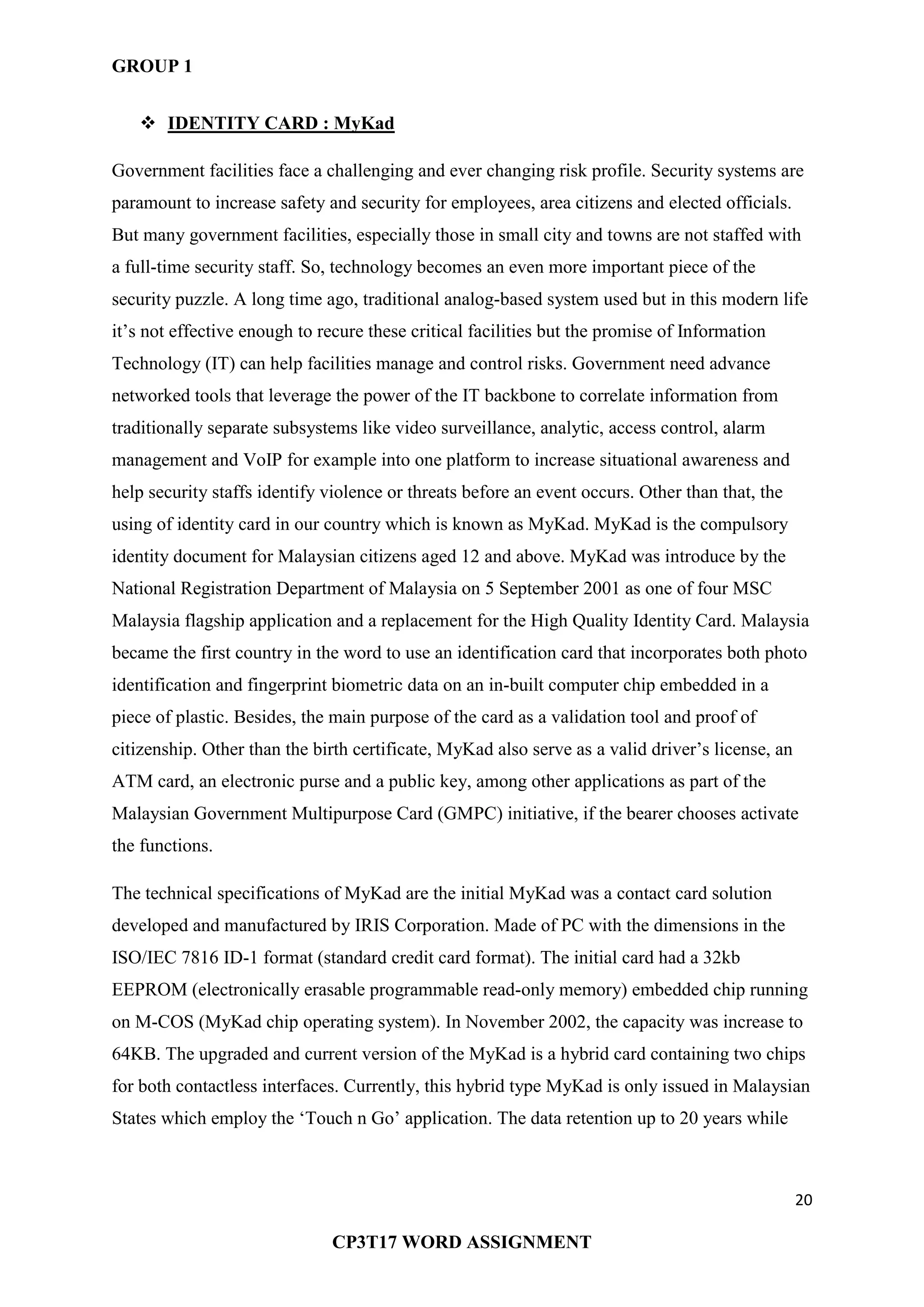 GROUP 1
20
CP3T17 WORD ASSIGNMENT
 IDENTITY CARD : MyKad
Government facilities face a challenging and ever changing risk profile. Security systems are
paramount to increase safety and security for employees, area citizens and elected officials.
But many government facilities, especially those in small city and towns are not staffed with
a full-time security staff. So, technology becomes an even more important piece of the
security puzzle. A long time ago, traditional analog-based system used but in this modern life
it‘s not effective enough to recure these critical facilities but the promise of Information
Technology (IT) can help facilities manage and control risks. Government need advance
networked tools that leverage the power of the IT backbone to correlate information from
traditionally separate subsystems like video surveillance, analytic, access control, alarm
management and VoIP for example into one platform to increase situational awareness and
help security staffs identify violence or threats before an event occurs. Other than that, the
using of identity card in our country which is known as MyKad. MyKad is the compulsory
identity document for Malaysian citizens aged 12 and above. MyKad was introduce by the
National Registration Department of Malaysia on 5 September 2001 as one of four MSC
Malaysia flagship application and a replacement for the High Quality Identity Card. Malaysia
became the first country in the word to use an identification card that incorporates both photo
identification and fingerprint biometric data on an in-built computer chip embedded in a
piece of plastic. Besides, the main purpose of the card as a validation tool and proof of
citizenship. Other than the birth certificate, MyKad also serve as a valid driver‘s license, an
ATM card, an electronic purse and a public key, among other applications as part of the
Malaysian Government Multipurpose Card (GMPC) initiative, if the bearer chooses activate
the functions.
The technical specifications of MyKad are the initial MyKad was a contact card solution
developed and manufactured by IRIS Corporation. Made of PC with the dimensions in the
ISO/IEC 7816 ID-1 format (standard credit card format). The initial card had a 32kb
EEPROM (electronically erasable programmable read-only memory) embedded chip running
on M-COS (MyKad chip operating system). In November 2002, the capacity was increase to
64KB. The upgraded and current version of the MyKad is a hybrid card containing two chips
for both contactless interfaces. Currently, this hybrid type MyKad is only issued in Malaysian
States which employ the ‗Touch n Go‘ application. The data retention up to 20 years while
 