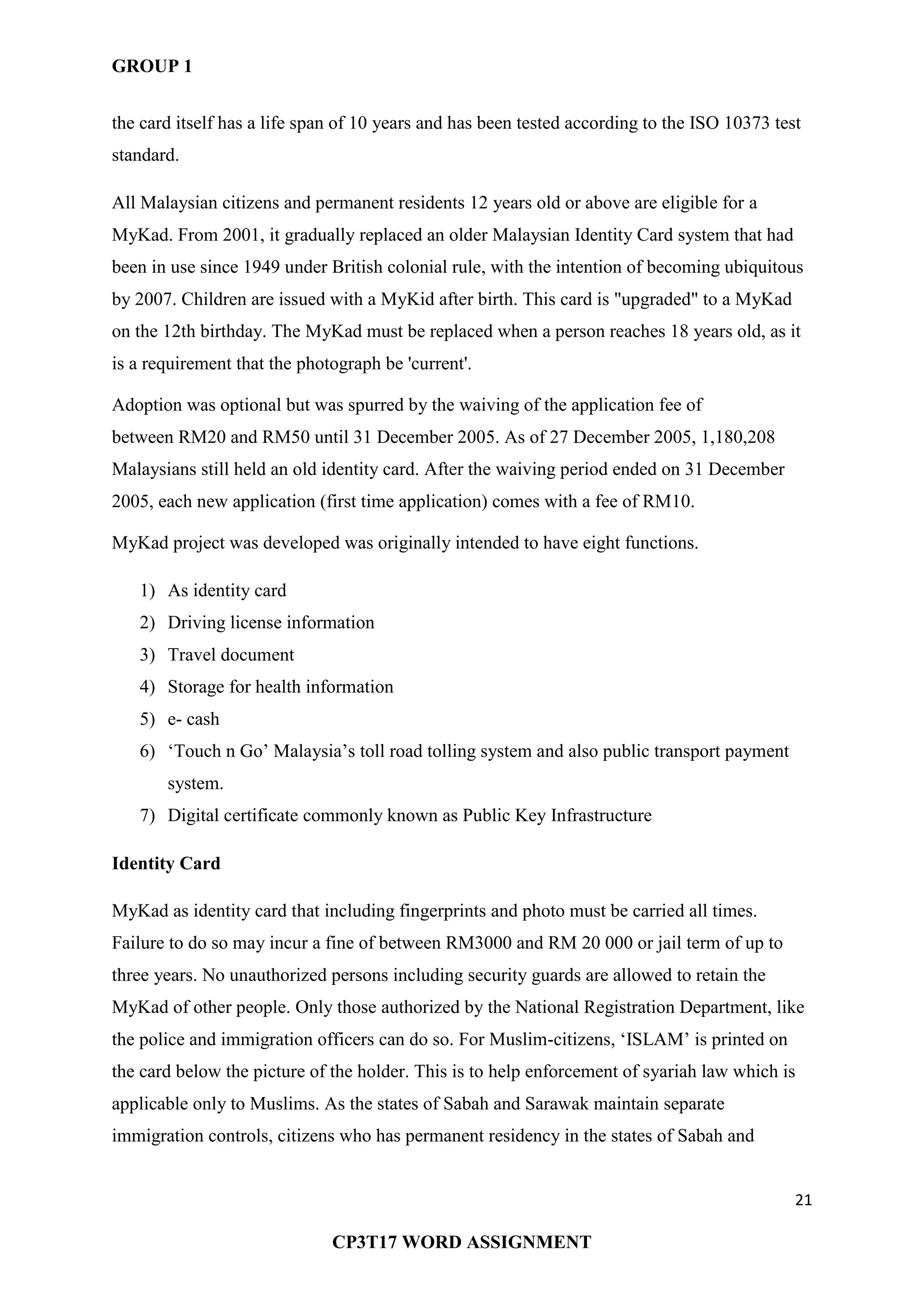 GROUP 1
21
CP3T17 WORD ASSIGNMENT
the card itself has a life span of 10 years and has been tested according to the ISO 10373 test
standard.
All Malaysian citizens and permanent residents 12 years old or above are eligible for a
MyKad. From 2001, it gradually replaced an older Malaysian Identity Card system that had
been in use since 1949 under British colonial rule, with the intention of becoming ubiquitous
by 2007. Children are issued with a MyKid after birth. This card is "upgraded" to a MyKad
on the 12th birthday. The MyKad must be replaced when a person reaches 18 years old, as it
is a requirement that the photograph be 'current'.
Adoption was optional but was spurred by the waiving of the application fee of
between RM20 and RM50 until 31 December 2005. As of 27 December 2005, 1,180,208
Malaysians still held an old identity card. After the waiving period ended on 31 December
2005, each new application (first time application) comes with a fee of RM10.
MyKad project was developed was originally intended to have eight functions.
1) As identity card
2) Driving license information
3) Travel document
4) Storage for health information
5) e- cash
6) ‗Touch n Go‘ Malaysia‘s toll road tolling system and also public transport payment
system.
7) Digital certificate commonly known as Public Key Infrastructure
Identity Card
MyKad as identity card that including fingerprints and photo must be carried all times.
Failure to do so may incur a fine of between RM3000 and RM 20 000 or jail term of up to
three years. No unauthorized persons including security guards are allowed to retain the
MyKad of other people. Only those authorized by the National Registration Department, like
the police and immigration officers can do so. For Muslim-citizens, ‗ISLAM‘ is printed on
the card below the picture of the holder. This is to help enforcement of syariah law which is
applicable only to Muslims. As the states of Sabah and Sarawak maintain separate
immigration controls, citizens who has permanent residency in the states of Sabah and
 