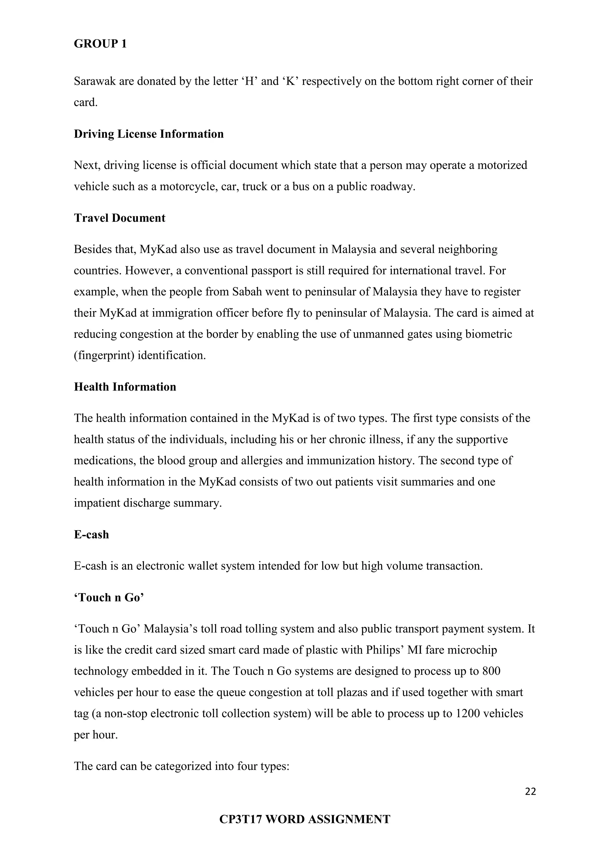 GROUP 1
22
CP3T17 WORD ASSIGNMENT
Sarawak are donated by the letter ‗H‘ and ‗K‘ respectively on the bottom right corner of their
card.
Driving License Information
Next, driving license is official document which state that a person may operate a motorized
vehicle such as a motorcycle, car, truck or a bus on a public roadway.
Travel Document
Besides that, MyKad also use as travel document in Malaysia and several neighboring
countries. However, a conventional passport is still required for international travel. For
example, when the people from Sabah went to peninsular of Malaysia they have to register
their MyKad at immigration officer before fly to peninsular of Malaysia. The card is aimed at
reducing congestion at the border by enabling the use of unmanned gates using biometric
(fingerprint) identification.
Health Information
The health information contained in the MyKad is of two types. The first type consists of the
health status of the individuals, including his or her chronic illness, if any the supportive
medications, the blood group and allergies and immunization history. The second type of
health information in the MyKad consists of two out patients visit summaries and one
impatient discharge summary.
E-cash
E-cash is an electronic wallet system intended for low but high volume transaction.
‘Touch n Go’
‗Touch n Go‘ Malaysia‘s toll road tolling system and also public transport payment system. It
is like the credit card sized smart card made of plastic with Philips‘ MI fare microchip
technology embedded in it. The Touch n Go systems are designed to process up to 800
vehicles per hour to ease the queue congestion at toll plazas and if used together with smart
tag (a non-stop electronic toll collection system) will be able to process up to 1200 vehicles
per hour.
The card can be categorized into four types:
 