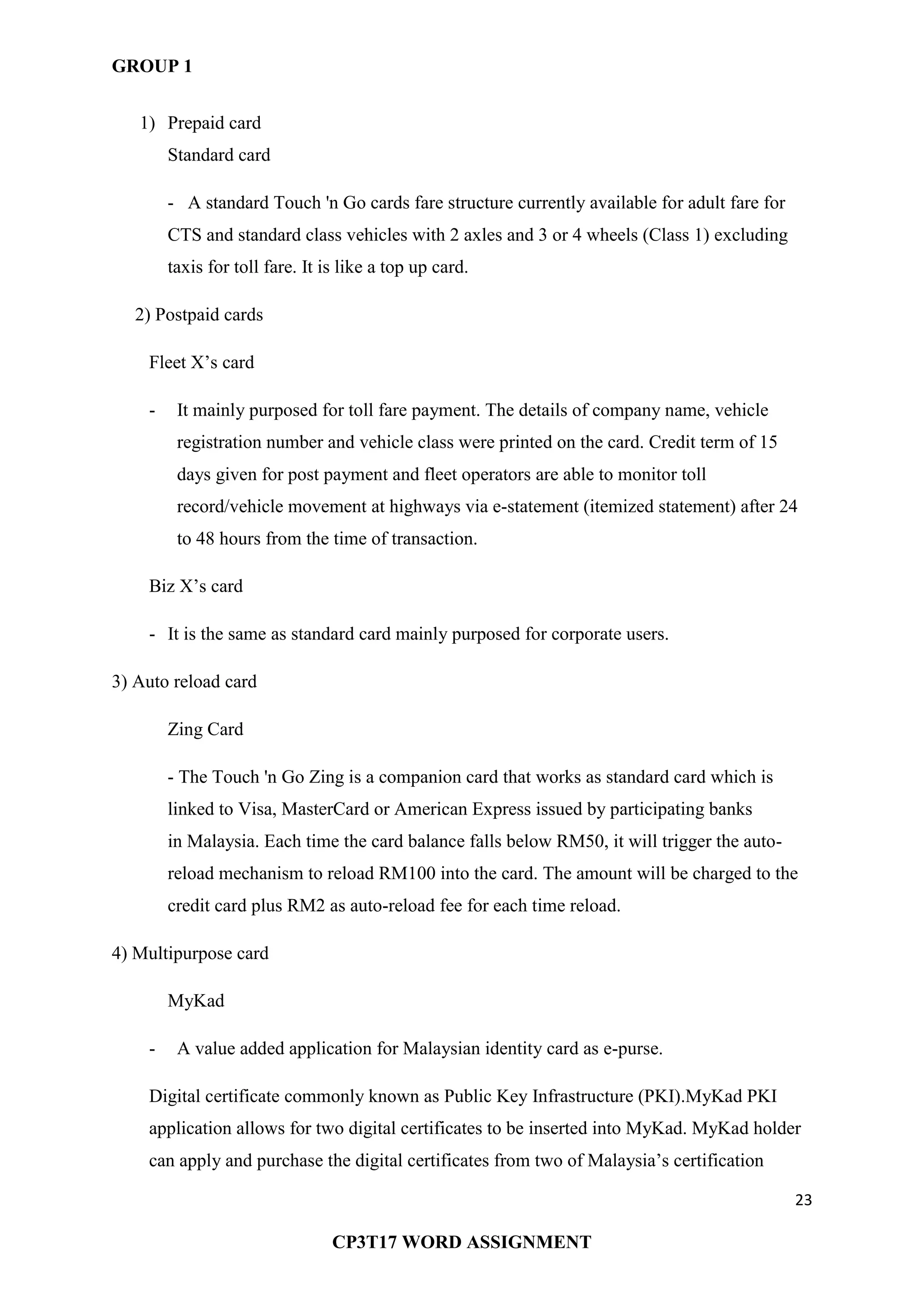 GROUP 1
23
CP3T17 WORD ASSIGNMENT
1) Prepaid card
Standard card
- A standard Touch 'n Go cards fare structure currently available for adult fare for
CTS and standard class vehicles with 2 axles and 3 or 4 wheels (Class 1) excluding
taxis for toll fare. It is like a top up card.
2) Postpaid cards
Fleet X‘s card
- It mainly purposed for toll fare payment. The details of company name, vehicle
registration number and vehicle class were printed on the card. Credit term of 15
days given for post payment and fleet operators are able to monitor toll
record/vehicle movement at highways via e-statement (itemized statement) after 24
to 48 hours from the time of transaction.
Biz X‘s card
- It is the same as standard card mainly purposed for corporate users.
3) Auto reload card
Zing Card
- The Touch 'n Go Zing is a companion card that works as standard card which is
linked to Visa, MasterCard or American Express issued by participating banks
in Malaysia. Each time the card balance falls below RM50, it will trigger the auto-
reload mechanism to reload RM100 into the card. The amount will be charged to the
credit card plus RM2 as auto-reload fee for each time reload.
4) Multipurpose card
MyKad
- A value added application for Malaysian identity card as e-purse.
Digital certificate commonly known as Public Key Infrastructure (PKI).MyKad PKI
application allows for two digital certificates to be inserted into MyKad. MyKad holder
can apply and purchase the digital certificates from two of Malaysia‘s certification
 