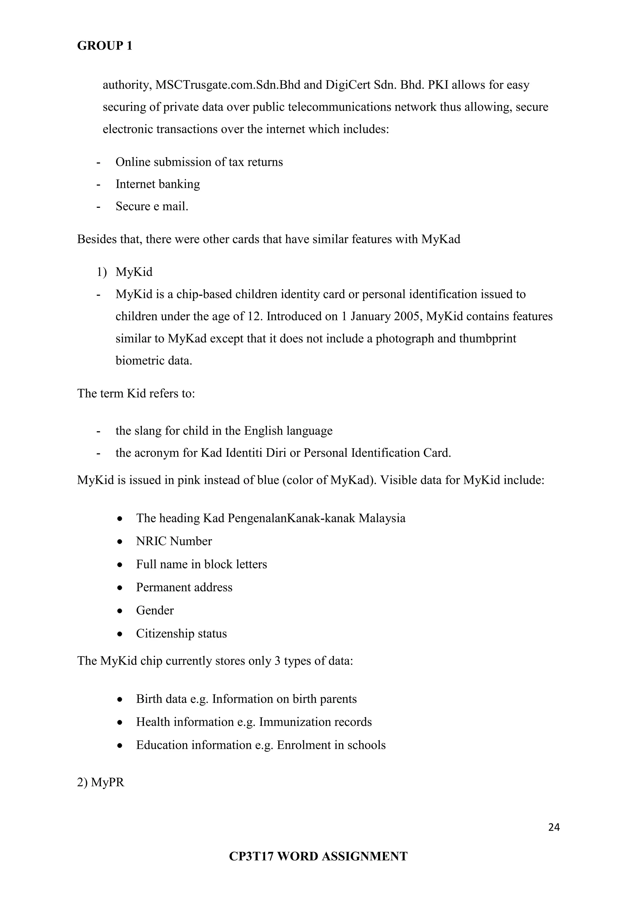 GROUP 1
24
CP3T17 WORD ASSIGNMENT
authority, MSCTrusgate.com.Sdn.Bhd and DigiCert Sdn. Bhd. PKI allows for easy
securing of private data over public telecommunications network thus allowing, secure
electronic transactions over the internet which includes:
- Online submission of tax returns
- Internet banking
- Secure e mail.
Besides that, there were other cards that have similar features with MyKad
1) MyKid
- MyKid is a chip-based children identity card or personal identification issued to
children under the age of 12. Introduced on 1 January 2005, MyKid contains features
similar to MyKad except that it does not include a photograph and thumbprint
biometric data.
The term Kid refers to:
- the slang for child in the English language
- the acronym for Kad Identiti Diri or Personal Identification Card.
MyKid is issued in pink instead of blue (color of MyKad). Visible data for MyKid include:
The heading Kad PengenalanKanak-kanak Malaysia
NRIC Number
Full name in block letters
Permanent address
Gender
Citizenship status
The MyKid chip currently stores only 3 types of data:
Birth data e.g. Information on birth parents
Health information e.g. Immunization records
Education information e.g. Enrolment in schools
2) MyPR
 