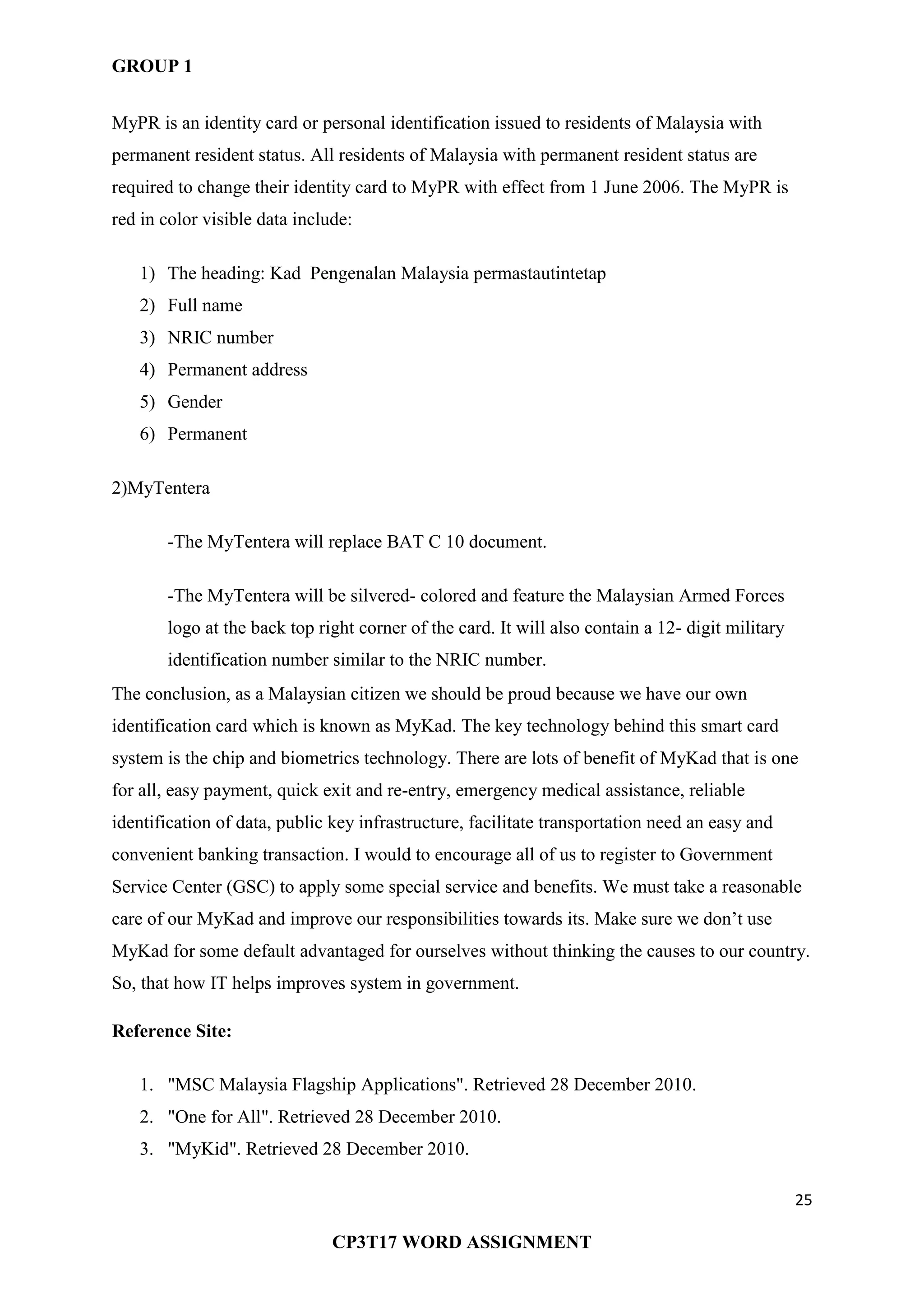 GROUP 1
25
CP3T17 WORD ASSIGNMENT
MyPR is an identity card or personal identification issued to residents of Malaysia with
permanent resident status. All residents of Malaysia with permanent resident status are
required to change their identity card to MyPR with effect from 1 June 2006. The MyPR is
red in color visible data include:
1) The heading: Kad Pengenalan Malaysia permastautintetap
2) Full name
3) NRIC number
4) Permanent address
5) Gender
6) Permanent
2)MyTentera
-The MyTentera will replace BAT C 10 document.
-The MyTentera will be silvered- colored and feature the Malaysian Armed Forces
logo at the back top right corner of the card. It will also contain a 12- digit military
identification number similar to the NRIC number.
The conclusion, as a Malaysian citizen we should be proud because we have our own
identification card which is known as MyKad. The key technology behind this smart card
system is the chip and biometrics technology. There are lots of benefit of MyKad that is one
for all, easy payment, quick exit and re-entry, emergency medical assistance, reliable
identification of data, public key infrastructure, facilitate transportation need an easy and
convenient banking transaction. I would to encourage all of us to register to Government
Service Center (GSC) to apply some special service and benefits. We must take a reasonable
care of our MyKad and improve our responsibilities towards its. Make sure we don‘t use
MyKad for some default advantaged for ourselves without thinking the causes to our country.
So, that how IT helps improves system in government.
Reference Site:
1. "MSC Malaysia Flagship Applications". Retrieved 28 December 2010.
2. "One for All". Retrieved 28 December 2010.
3. "MyKid". Retrieved 28 December 2010.
 